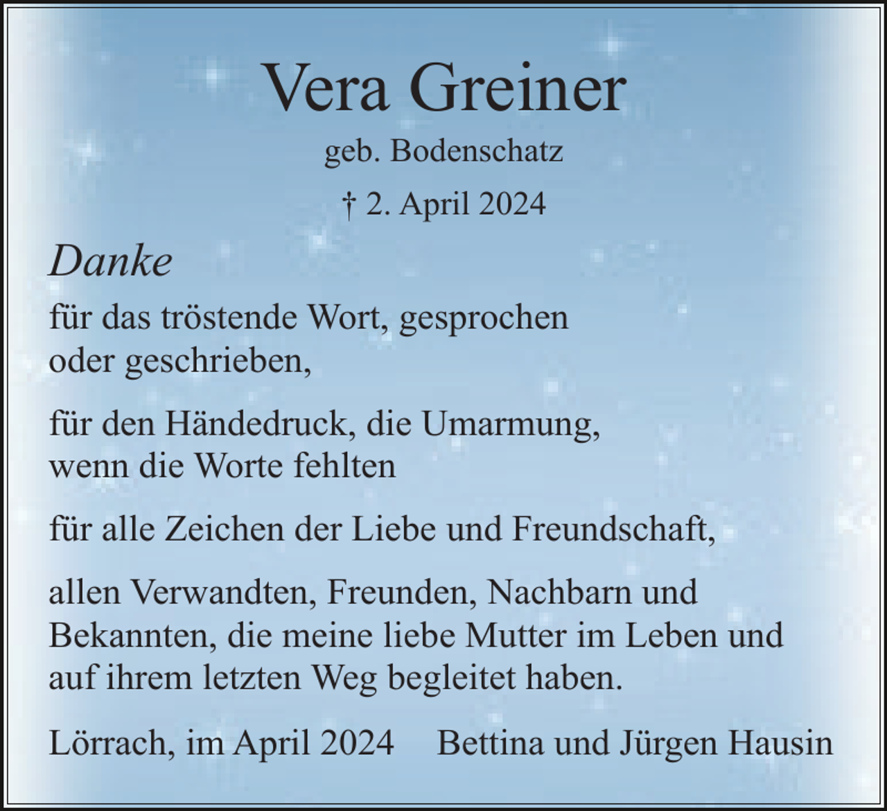 <p>Vera Greiner<br />geb. Bodenschatz<br />† 2. April 2024</p><p>Danke<br />für das tröstende Wort, gesprochen<br />oder geschrieben,<br />für den Händedruck, die Umarmung,<br />wenn die Worte fehlten<br />für alle Zeichen der Liebe und Freundschaft,<br />allen Verwandten, Freunden, Nachbarn und<br />Bekannten, die meine liebe Mutter im Leben und<br />auf ihrem letzten Weg begleitet haben.<br />Lörrach, im April 2024</p><p>Bettina und Jürgen Hausin</p>