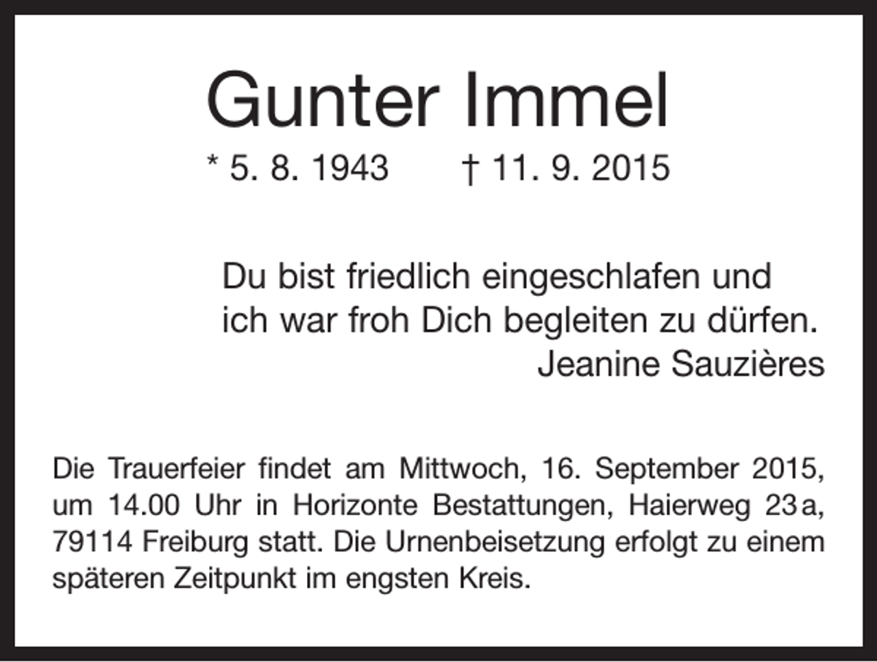 <p>Gunter Immel<br />* 5. 8. 1943 † 11. 9. 2015<br />Du bist friedlich eingeschlafen und<br />ich war froh Dich begleiten zu dürfen.</p><p>Jeanine Sauzières<br />Die Trauerfeier findet am Mittwoch, 16. September 2015,<br />um 14.00 Uhr in Horizonte Bestattungen, Haierweg 23 a,<br />79114 Freiburg statt. Die Urnenbeisetzung erfolgt zu einem<br />späteren Zeitpunkt im engsten Kreis.</p>