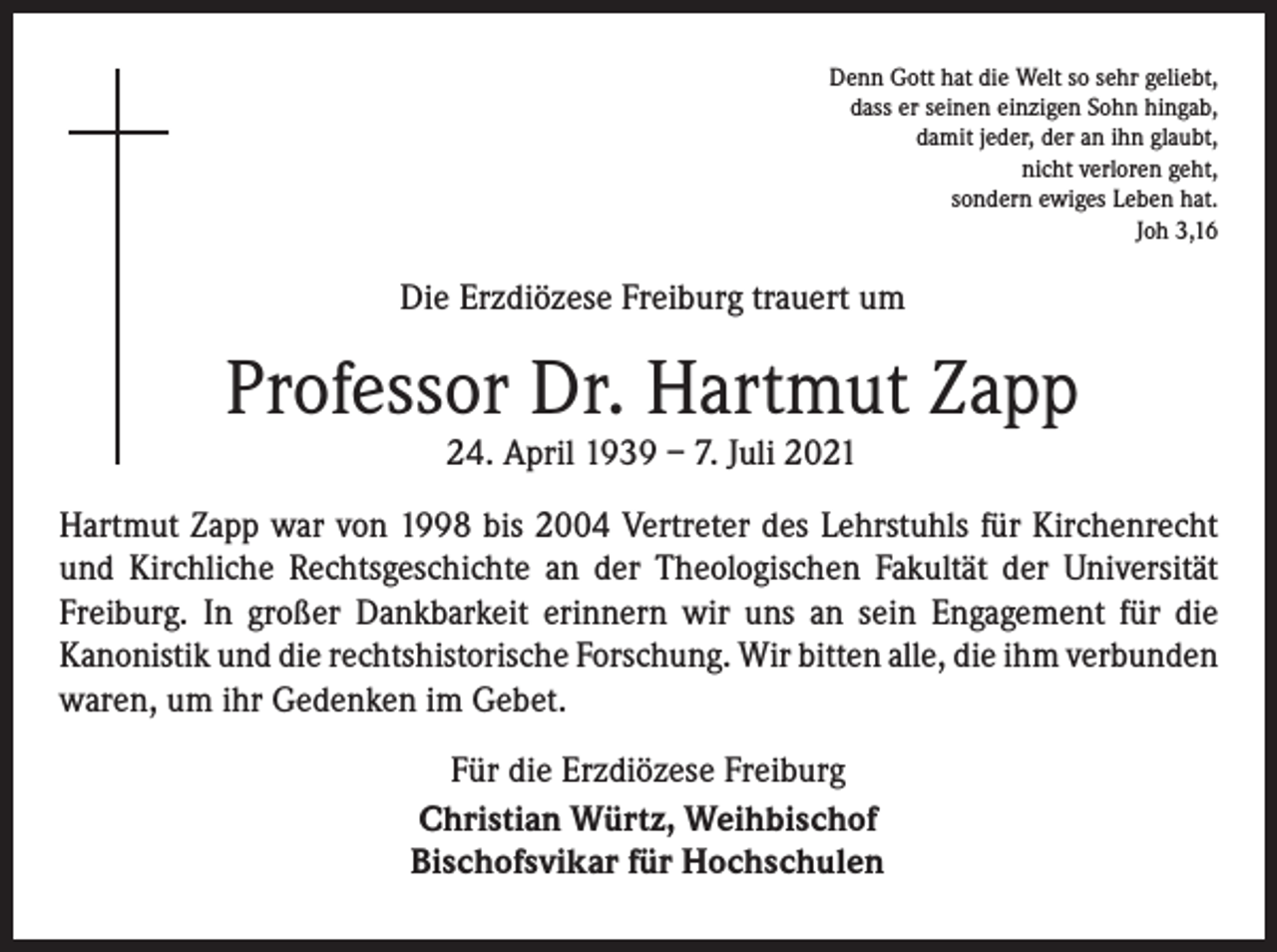 <p>Denn Gott hat die Welt so sehr geliebt,<br />dass er seinen einzigen Sohn hingab,<br />damit jeder, der an ihn glaubt,<br />nicht verloren geht,<br />sondern ewiges Leben hat.<br />Joh 3,16</p><p>Die Erzdiözese Freiburg trauert um</p><p>Professor Dr. Hartmut Zapp<br />24. April 1939 – 7. Juli 2021</p><p>Hartmut Zapp war von 1998 bis 2004 Vertreter des Lehrstuhls für Kirchenrecht<br />und Kirchliche Rechtsgeschichte an der Theologischen Fakultät der Universität<br />Freiburg. In großer Dankbarkeit erinnern wir uns an sein Engagement für die<br />­Kanonistik und die rechtshistorische Forschung. Wir bitten alle, die ihm ­verbunden<br />waren, um ihr Gedenken im Gebet.<br />Für die Erzdiözese Freiburg<br />Christian Würtz, Weihbischof<br />Bischofsvikar für Hochschulen</p>