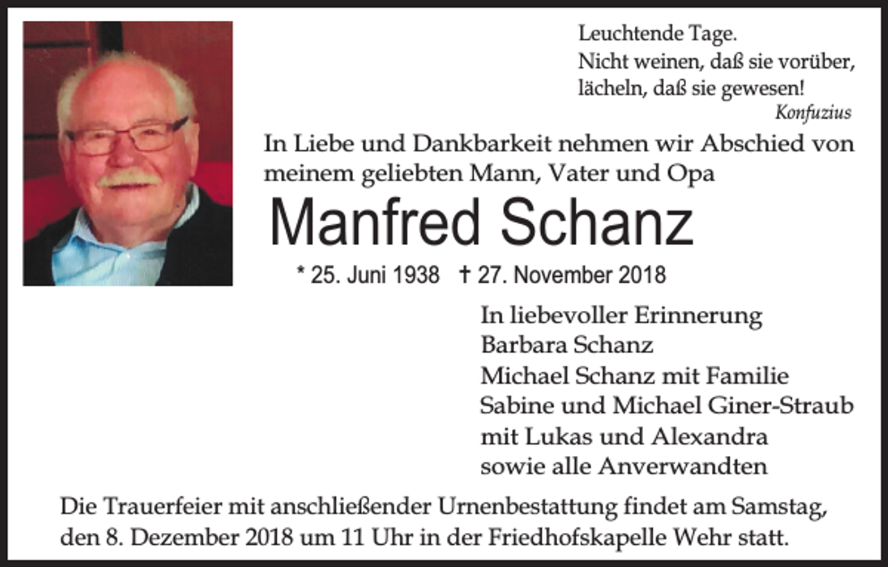 <p>Leuchtende Tage.<br />Nicht weinen, daß sie vorüber,<br />lächeln, daß sie gewesen!<br />Konfuzius</p><p>In Liebe und Dankbarkeit nehmen wir Abschied von<br />meinem geliebten Mann, Vater und Opa</p><p>Manfred Schanz<br />* 25. Juni 1938 … 27. November 2018</p><p>In liebevoller Erinnerung<br />Barbara Schanz<br />Michael Schanz mit Familie<br />Sabine und Michael Giner-Straub<br />mit Lukas und Alexandra<br />sowie alle Anverwandten<br />Die Trauerfeier mit anschließender Urnenbestattung findet am Samstag,<br />den 8. Dezember 2018 um 11 Uhr in der Friedhofskapelle Wehr statt.</p>