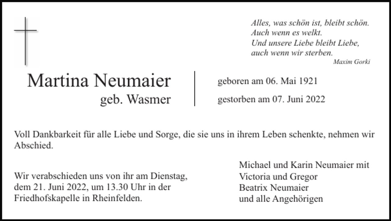 <p>Alles, was schön ist, bleibt schön.<br />Auch wenn es welkt.<br />Und unsere Liebe bleibt Liebe,<br />auch wenn wir sterben.<br />Maxim Gorki</p><p>Martina Neumaier<br />geb. Wasmer</p><p>geboren am 06. Mai 1921<br />gestorben am 07. Juni 2022</p><p>Voll Dankbarkeit für alle Liebe und Sorge, die sie uns in ihrem Leben schenkte, nehmen wir<br />Abschied.<br />Wir verabschieden uns von ihr am Dienstag,<br />dem 21. Juni 2022, um 13.30 Uhr in der<br />Friedhofskapelle in Rheinfelden.</p><p>Michael und Karin Neumaier mit<br />Victoria und Gregor<br />Beatrix Neumaier<br />und alle Angehörigen</p>