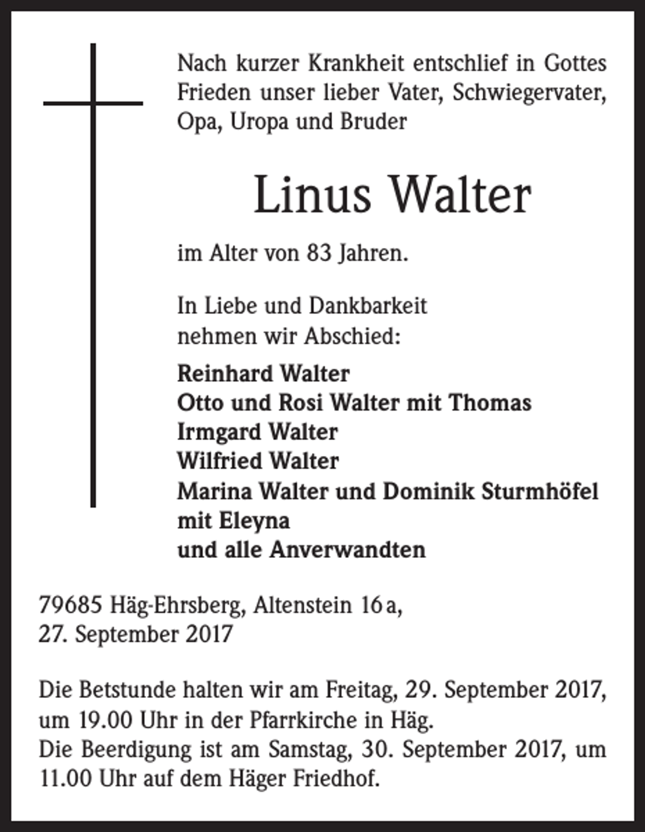 <p>Nach kurzer Krankheit entschlief in Gottes<br />Frieden unser lieber Vater, Schwiegervater,<br />Opa, Uropa und Bruder</p><p>Linus Walter<br />im Alter von 83 Jahren.<br />In Liebe und Dankbarkeit<br />nehmen wir Abschied:<br />Reinhard Walter<br />Otto und Rosi Walter mit Thomas<br />Irmgard Walter<br />Wilfried Walter<br />Marina Walter und Dominik Sturmhöfel<br />mit Eleyna<br />und alle Anverwandten<br />79685 Häg-Ehrsberg, Altenstein 16 a,<br />27. September 2017<br />Die Betstunde halten wir am Freitag, 29. September 2017,<br />um 19.00 Uhr in der Pfarrkirche in Häg.<br />Die Beerdigung ist am Samstag, 30. September 2017, um<br />11.00 Uhr auf dem Häger Friedhof.</p>