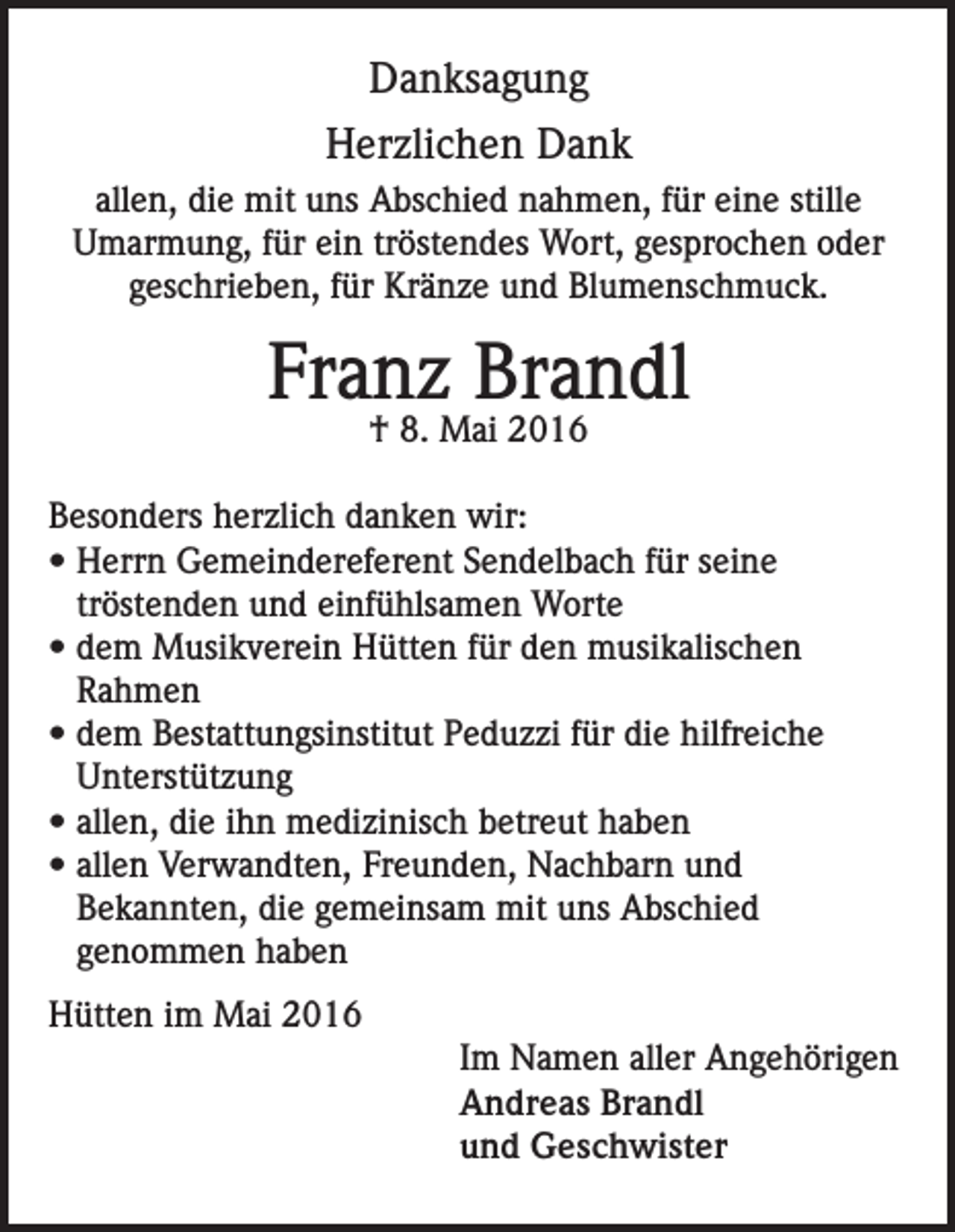 <p>Danksagung<br />Herzlichen Dank<br />allen, die mit uns Abschied nahmen, für eine stille<br />Umarmung, für ein tröstendes Wort, gesprochen oder<br />geschrieben, für Kränze und Blumenschmuck.</p><p>Franz Brandl<br />† 8. Mai 2016</p><p>Besonders herzlich danken wir:<br />• Herrn Gemeindereferent Sendelbach für seine<br />tröstenden und einfühlsamen Worte<br />• dem Musikverein Hütten für den musikalischen<br />Rahmen<br />• dem Bestattungsinstitut Peduzzi für die hilfreiche<br />Unterstützung<br />• allen, die ihn medizinisch betreut haben<br />• allen Verwandten, Freunden, Nachbarn und<br />Bekannten, die gemeinsam mit uns Abschied<br />genommen haben<br />Hütten im Mai 2016<br />Im Namen aller Angehörigen<br />Andreas Brandl<br />und Geschwister</p>