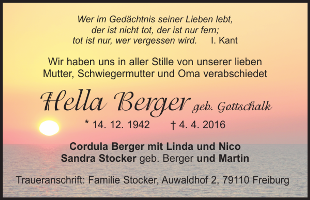 <p>Wer im Gedächtnis seiner Lieben lebt,<br />der ist nicht tot, der ist nur fern;<br />tot ist nur, wer vergessen wird. I. Kant</p><p>Wir haben uns in aller Stille von unserer lieben<br />Mutter, Schwiegermutter und Oma verabschiedet</p><p>Hella Berger geb. Gottschalk<br />* 14. 12. 1942 † 4. 4. 2016</p><p>Cordula Berger mit Linda und Nico<br />Sandra Stocker geb. Berger und Martin<br />Traueranschrift: Familie Stocker, Auwaldhof 2, 79110 Freiburg</p>