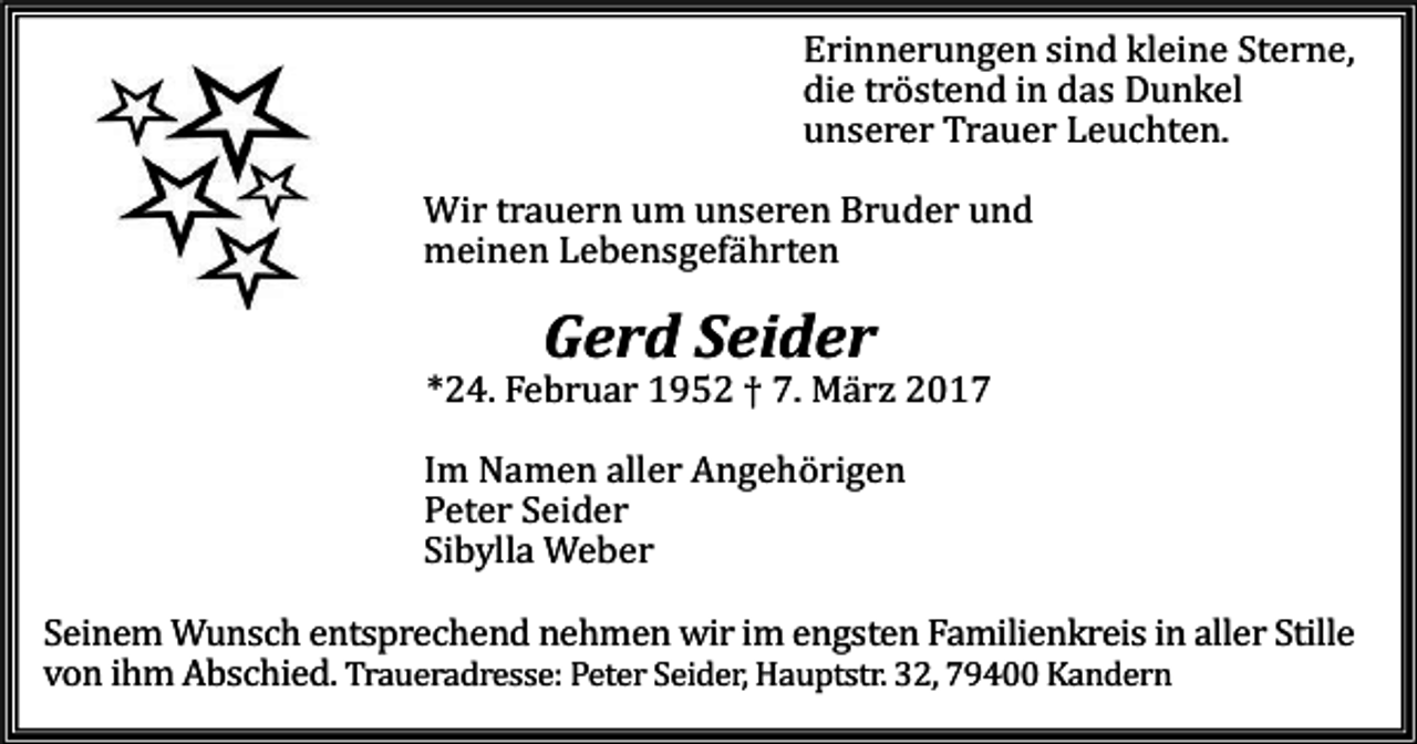 <p>Erinnerungen sind kleine Sterne,<br />die tröstend in das Dunkel<br />unserer Trauer Leuchten.</p><p>Wir trauern um unseren Bruder und<br />meinen Lebensgefährten</p><p>Gerd Seider</p><p>*24. Februar 1952 † 7. März 2017</p><p>Im Namen aller Angehörigen<br />Peter Seider<br />Sibylla Weber</p><p>Seinem Wunsch entsprechend nehmen wir im engsten Familienkreis in aller Stille<br />von ihm Abschied. Traueradresse: Peter Seider, Hauptstr. 32, 79400 Kandern</p>