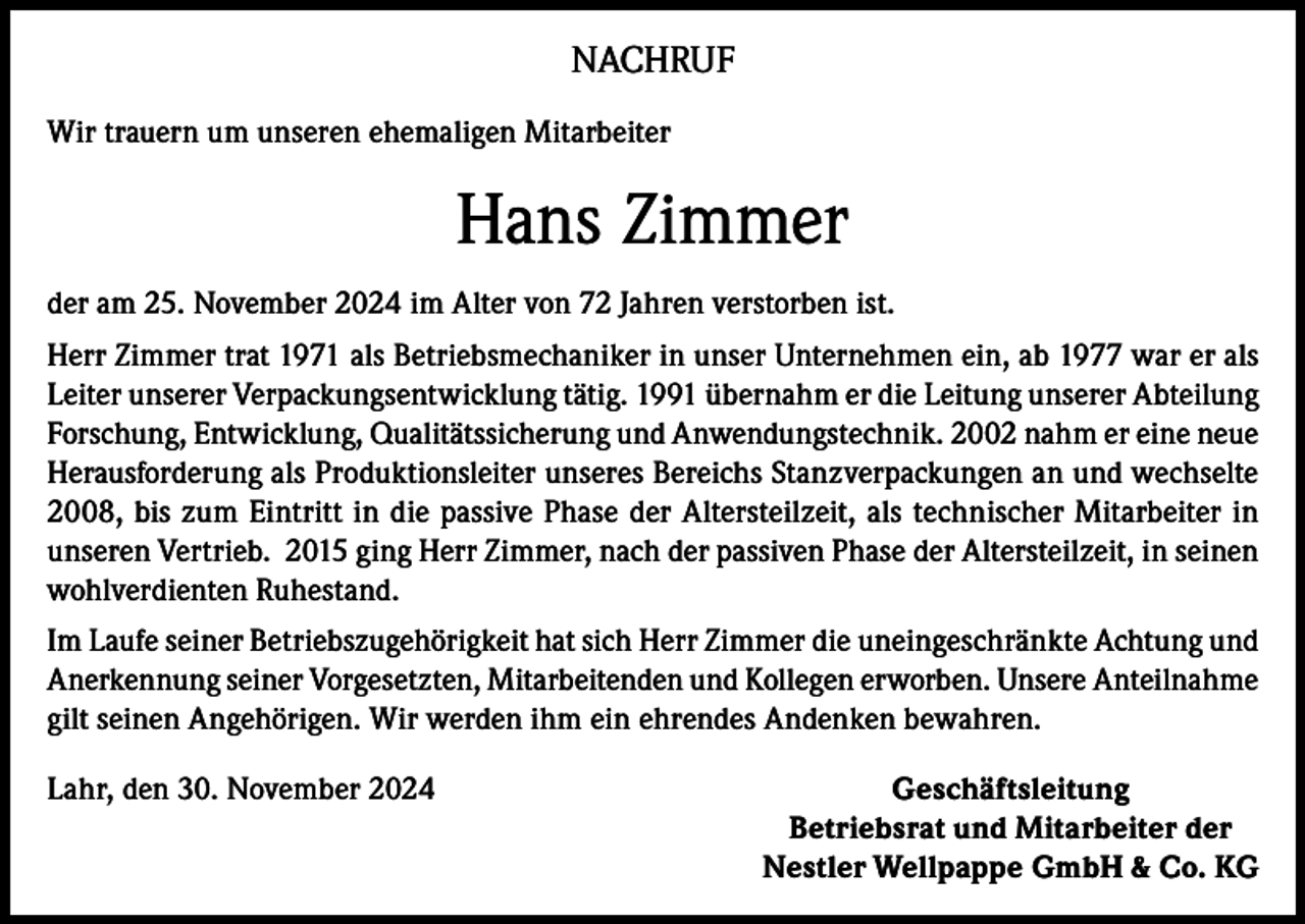 <p>NACHRUF<br />Wir trauern um unseren ehemaligen Mitarbeiter</p><p>Hans Zimmer<br />der am 25. November 2024 im Alter von 72 Jahren verstorben ist.<br />Herr Zimmer trat 1971 als Betriebsmechaniker in unser Unternehmen ein, ab 1977 war er als<br />Leiter unserer Verpackungsentwicklung tätig. 1991 übernahm er die Leitung unserer Abteilung<br />Forschung, Entwicklung, Qualitätssicherung und Anwendungstechnik. 2002 nahm er eine neue<br />Herausforderung als Produktionsleiter unseres Bereichs Stanzverpackungen an und wechselte<br />2008, bis zum Eintritt in die passive Phase der Altersteilzeit, als technischer Mitarbeiter in<br />unseren Vertrieb. 2015 ging Herr Zimmer, nach der passiven Phase der Altersteilzeit, in seinen<br />wohlverdienten Ruhestand.<br />Im Laufe seiner Betriebszugehörigkeit hat sich Herr Zimmer die uneingeschränkte Achtung und<br />Anerkennung seiner Vorgesetzten, Mitarbeitenden und Kollegen erworben. Unsere Anteilnahme<br />gilt seinen Angehörigen. Wir werden ihm ein ehrendes Andenken bewahren.<br />Lahr, den 30. November 2024</p><p>Geschäftsleitung<br />Betriebsrat und Mitarbeiter der<br />Nestler Wellpappe GmbH &amp; Co. KG</p>