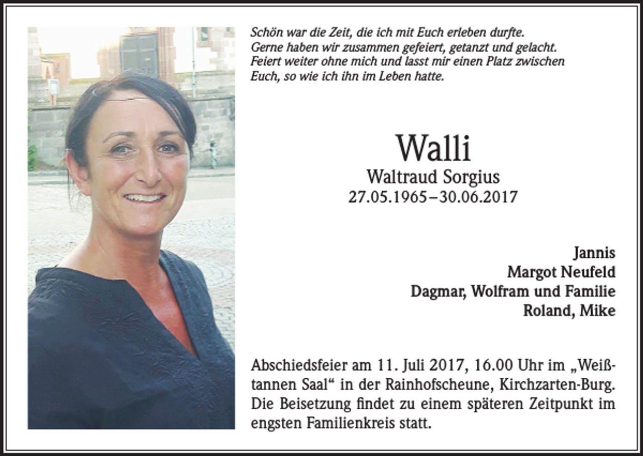<p>Schön war die Zeit, die ich mit Euch erleben durfte.<br />Gerne haben wir zusammen gefeiert, getanzt und gelacht.<br />Feiert weiter ohne mich und lasst mir einen Platz zwischen<br />Euch, so wie ich ihn im Leben hatte.</p><p>Walli</p><p>Waltraud Sorgius</p><p>27.05.1965 – 30.06.2017<br />Jannis<br />Margot Neufeld<br />Dagmar, Wolfram und Familie<br />Roland, Mike<br />Abschiedsfeier am 11. Juli 2017, 16.00 Uhr im „Weißtannen Saal“ in der Rainhofscheune, Kirchzarten-Burg.<br />Die Beisetzung findet zu einem späteren Zeitpunkt im<br />engsten Familienkreis statt.</p>