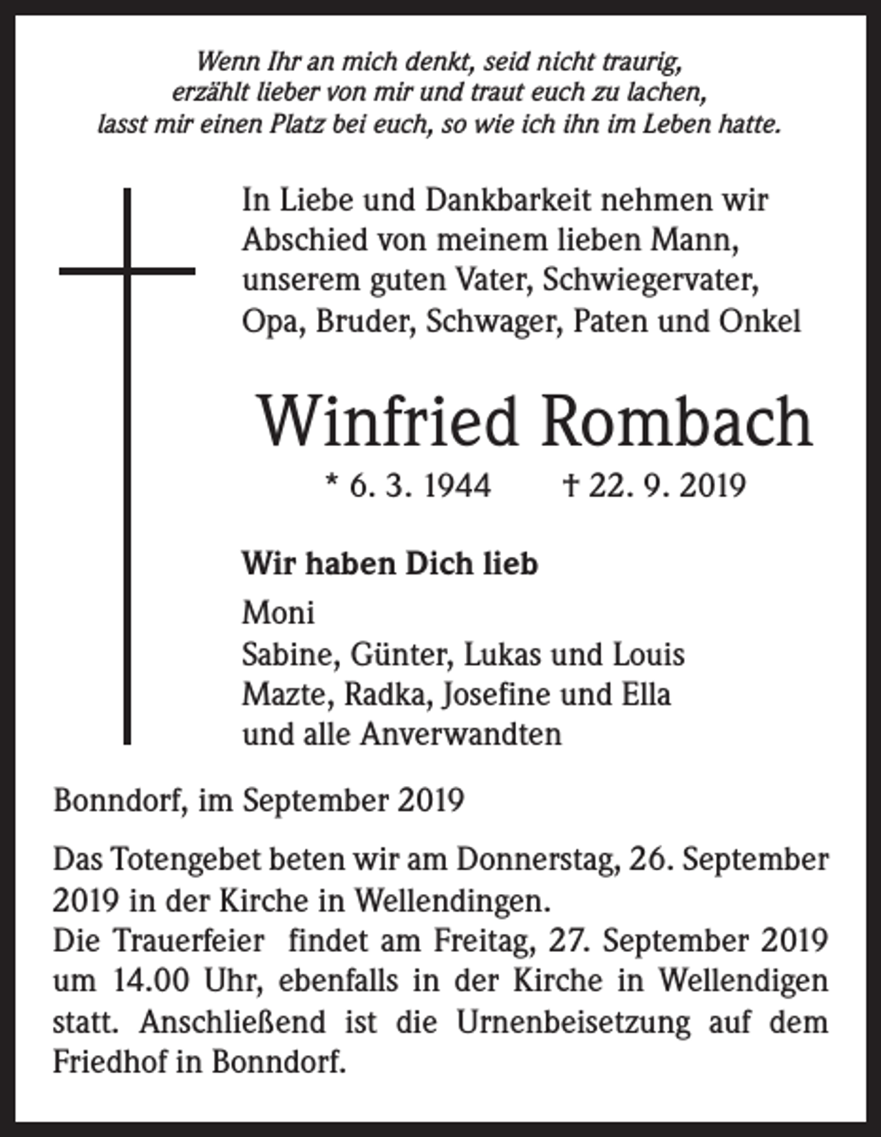 <p>Wenn Ihr an mich denkt, seid nicht traurig,<br />erzählt lieber von mir und traut euch zu lachen,<br />lasst mir einen Platz bei euch, so wie ich ihn im Leben hatte.</p><p>In Liebe und Dankbarkeit nehmen wir<br />Abschied von meinem lieben Mann,<br />unserem guten Vater, Schwiegervater,<br />Opa, Bruder, Schwager, Paten und Onkel</p><p>Winfried Rombach<br />* 6. 3. 1944 † 22. 9. 2019</p><p>Wir haben Dich lieb<br />Moni<br />Sabine, Günter, Lukas und Louis<br />Mazte, Radka, Josefine und Ella<br />und alle Anverwandten<br />Bonndorf, im September 2019<br />Das Totengebet beten wir am Donnerstag, 26. September<br />2019 in der Kirche in Wellendingen.<br />Die Trauerfeier findet am Freitag, 27. September 2019<br />um 14.00 Uhr, ebenfalls in der Kirche in Wellendigen<br />statt. Anschließend ist die Urnenbeisetzung auf dem<br />Friedhof in Bonndorf.</p>