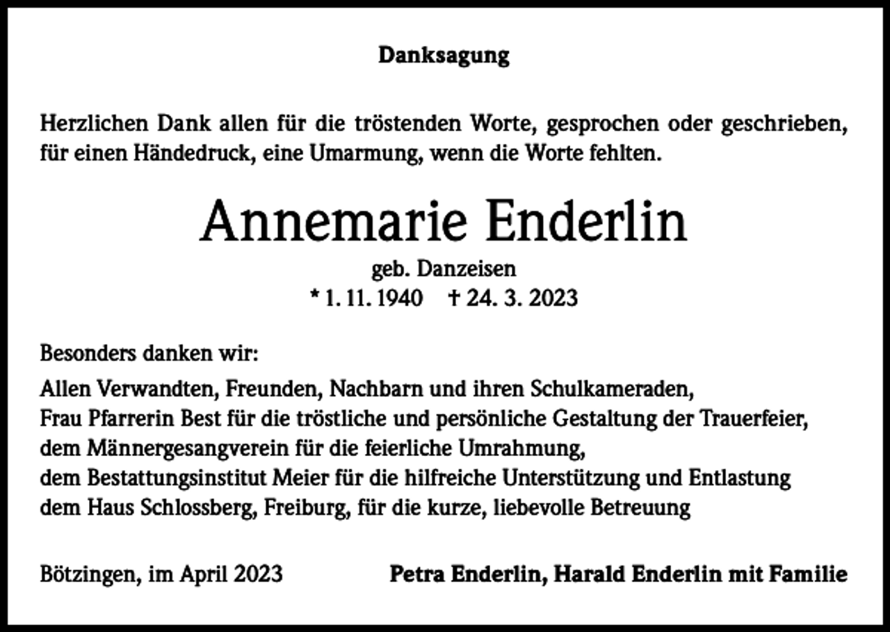 <p>Danksagung<br />Herzlichen Dank allen für die tröstenden Worte, gesprochen oder geschrieben,<br />für einen Händedruck, eine Umarmung, wenn die Worte fehlten.</p><p>Annemarie Enderlin<br />geb. Danzeisen<br />* 1. 11. 1940 † 24. 3. 2023</p><p>Besonders danken wir:<br />Allen Verwandten, Freunden, Nachbarn und ihren Schulkameraden,<br />Frau Pfarrerin Best für die tröstliche und persönliche Gestaltung der Trauerfeier,<br />dem Männergesangverein für die feierliche Umrahmung,<br />dem Bestattungsinstitut Meier für die hilfreiche Unterstützung und Entlastung<br />dem Haus Schlossberg, Freiburg, für die kurze, liebevolle Betreuung<br />Bötzingen, im April 2023</p><p>Petra Enderlin, Harald Enderlin mit Familie</p>