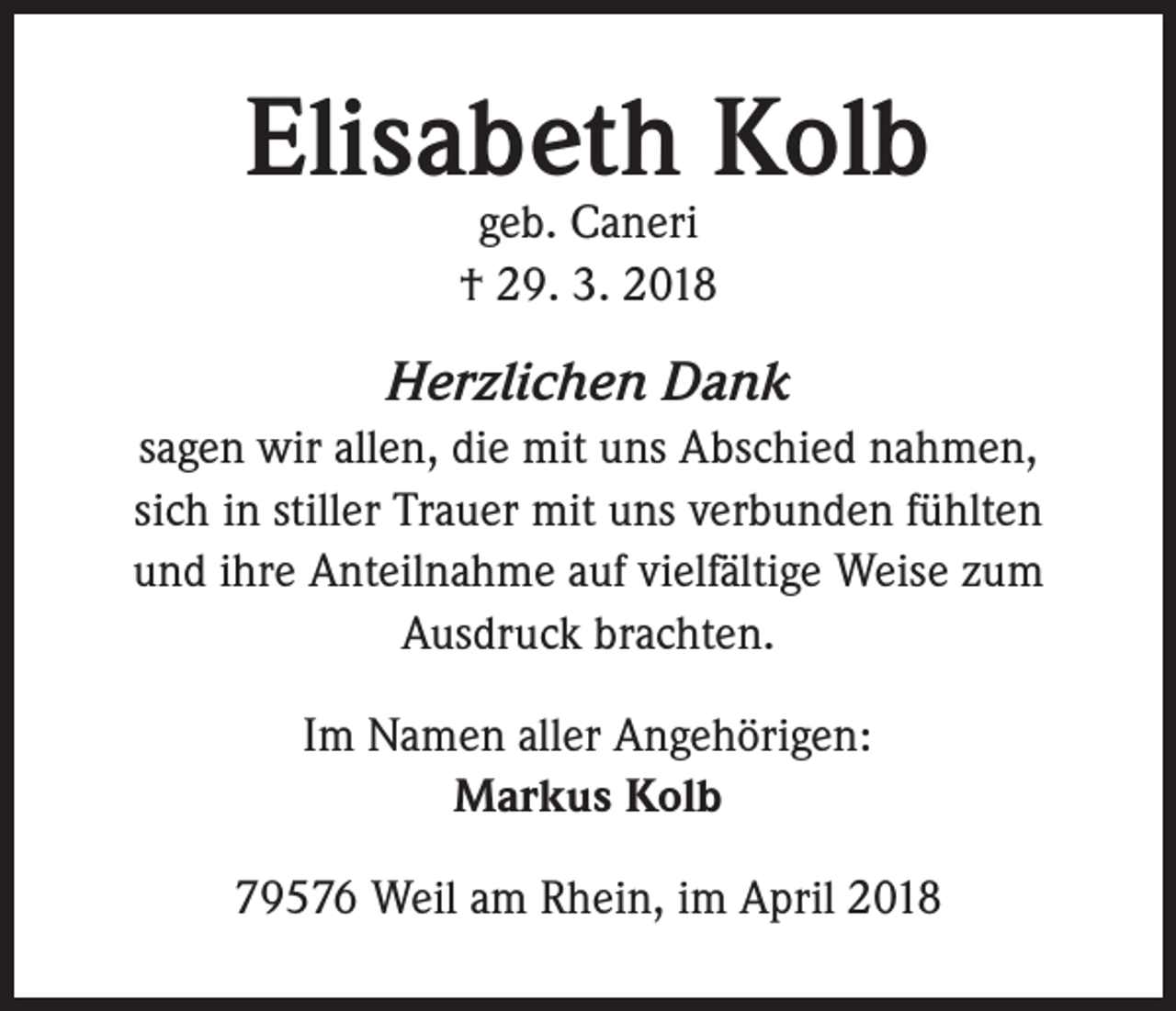 <p>Elisabeth Kolb<br />geb. Caneri<br />† 29. 3. 2018</p><p>Herzlichen Dank<br />sagen wir allen, die mit uns Abschied nahmen,<br />sich in stiller Trauer mit uns verbunden fühlten<br />und ihre Anteilnahme auf vielfältige Weise zum<br />Ausdruck brachten.<br />Im Namen aller Angehörigen:<br />Markus Kolb<br />79576 Weil am Rhein, im April 2018</p>