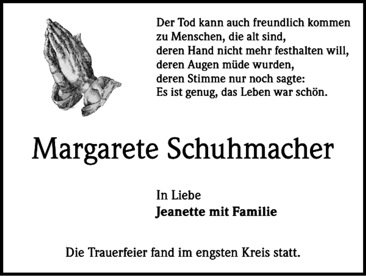 <p>Der Tod kann auch freundlich kommen<br />zu Menschen, die alt sind,<br />deren Hand nicht mehr festhalten will,<br />deren Augen müde wurden,<br />deren Stimme nur noch sagte:<br />Es ist genug, das Leben war schön.</p><p>Margarete Schuhmacher<br />In Liebe<br />Jeanette mit Familie<br />Die Trauerfeier fand im engsten Kreis statt.</p>