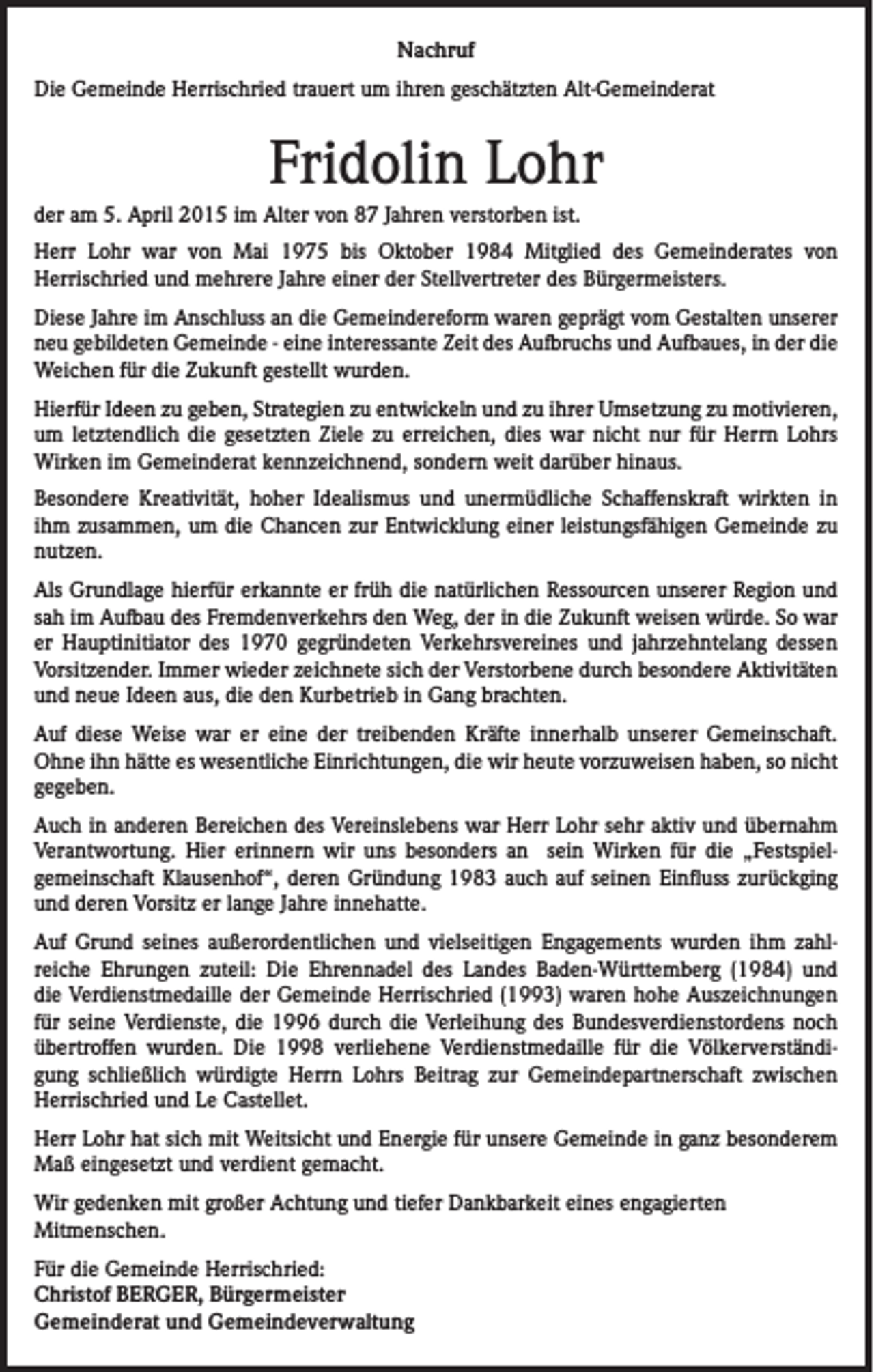 <p>Nachruf<br />Die Gemeinde Herrischried trauert um ihren geschätzten Alt-Gemeinderat</p><p>Fridolin Lohr<br />der am 5. April 2015 im Alter von 87 Jahren verstorben ist.<br />Herr Lohr war von Mai 1975 bis Oktober 1984 Mitglied des Gemeinderates von<br />Herrischried und mehrere Jahre einer der Stellvertreter des Bürgermeisters.<br />Diese Jahre im Anschluss an die Gemeindereform waren geprägt vom Gestalten unserer<br />neu gebildeten Gemeinde - eine interessante Zeit des Aufbruchs und Aufbaues, in der die<br />Weichen für die Zukunft gestellt wurden.<br />Hierfür Ideen zu geben, Strategien zu entwickeln und zu ihrer Umsetzung zu motivieren,<br />um letztendlich die gesetzten Ziele zu erreichen, dies war nicht nur für Herrn Lohrs<br />Wirken im Gemeinderat kennzeichnend, sondern weit darüber hinaus.<br />Besondere Kreativität, hoher Idealismus und unermüdliche Schaffenskraft wirkten in<br />ihm zusammen, um die Chancen zur Entwicklung einer leistungsfähigen Gemeinde zu<br />nutzen.<br />Als Grundlage hierfür erkannte er früh die natürlichen Ressourcen unserer Region und<br />sah im Aufbau des Fremdenverkehrs den Weg, der in die Zukunft weisen würde. So war<br />er Hauptinitiator des 1970 gegründeten Verkehrsvereines und jahrzehntelang dessen<br />Vorsitzender. Immer wieder zeichnete sich der Verstorbene durch besondere Aktivitäten<br />und neue Ideen aus, die den Kurbetrieb in Gang brachten.<br />Auf diese Weise war er eine der treibenden Kräfte innerhalb unserer Gemeinschaft.<br />Ohne ihn hätte es wesentliche Einrichtungen, die wir heute vorzuweisen haben, so nicht<br />gegeben.<br />Auch in anderen Bereichen des Vereinslebens war Herr Lohr sehr aktiv und übernahm<br />Verantwortung. Hier erinnern wir uns besonders an sein Wirken für die „Festspielgemeinschaft Klausenhof“, deren Gründung 1983 auch auf seinen Einfluss zurückging<br />und deren Vorsitz er lange Jahre innehatte.<br />Auf Grund seines außerordentlichen und vielseitigen Engagements wurden ihm zahlreiche Ehrungen zuteil: Die Ehrennadel des Landes Baden-Württemberg (1984) und<br />die Verdienstmedaille der Gemeinde Herrischried (1993) waren hohe Auszeichnungen<br />für seine Verdienste, die 1996 durch die Verleihung des Bundesverdienstordens noch<br />übertroffen wurden. Die 1998 verliehene Verdienstmedaille für die Völkerverständigung schließlich würdigte Herrn Lohrs Beitrag zur Gemeindepartnerschaft zwischen<br />Herrischried und Le Castellet.<br />Herr Lohr hat sich mit Weitsicht und Energie für unsere Gemeinde in ganz besonderem<br />Maß eingesetzt und verdient gemacht.<br />Wir gedenken mit großer Achtung und tiefer Dankbarkeit eines engagierten<br />Mitmenschen.<br />Für die Gemeinde Herrischried:<br />Christof BERGER, Bürgermeister<br />Gemeinderat und Gemeindeverwaltung</p>