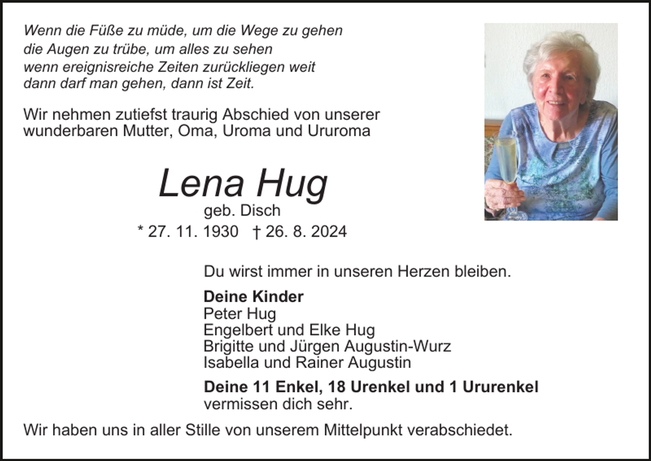 <p>Wenn die Füße zu müde, um die Wege zu gehen<br />die Augen zu trübe, um alles zu sehen<br />wenn ereignisreiche Zeiten zurückliegen weit<br />dann darf man gehen, dann ist Zeit.</p><p>Wir nehmen zutiefst traurig Abschied von unserer<br />wunderbaren Mutter, Oma, Uroma und Ururoma</p><p>Lena<br />Hug<br />geb. Disch<br />* 27. 11. 1930 † 26. 8. 2024<br />Du wirst immer in unseren Herzen bleiben.<br />Deine Kinder<br />Peter Hug<br />Engelbert und Elke Hug<br />Brigitte und Jürgen Augustin-Wurz<br />Isabella und Rainer Augustin<br />Deine 11 Enkel, 18 Urenkel und 1 Ururenkel<br />vermissen dich sehr.<br />Wir haben uns in aller Stille von unserem Mittelpunkt verabschiedet.</p>
