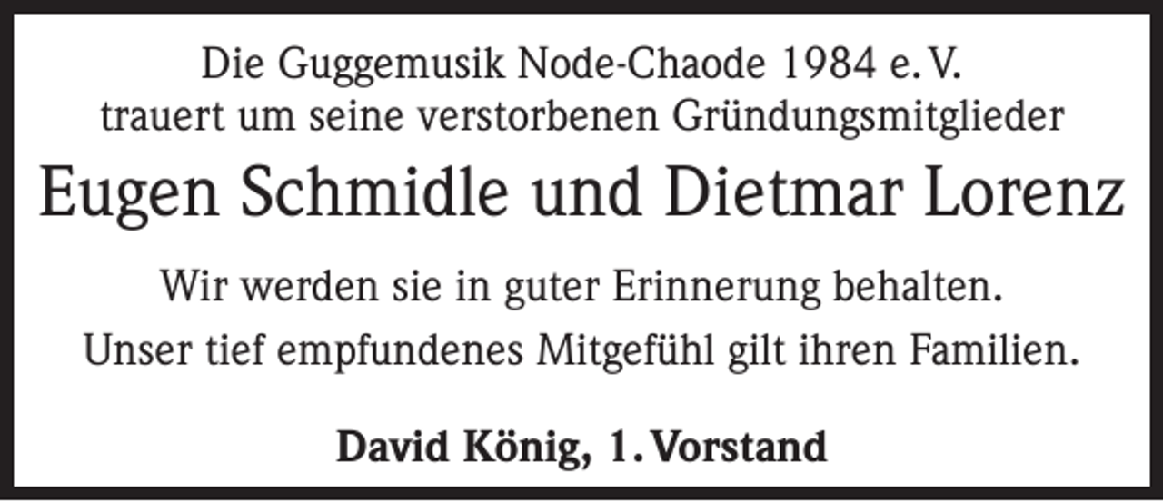 <p>Die Guggemusik Node-Chaode 1984 e. V.<br />trauert um seine verstorbenen Gründungsmitglieder</p><p>Eugen Schmidle und Dietmar Lorenz<br />Wir werden sie in guter Erinnerung behalten.<br />Unser tief empfundenes Mitgefühl gilt ihren Familien.<br />David König, 1. Vorstand</p>