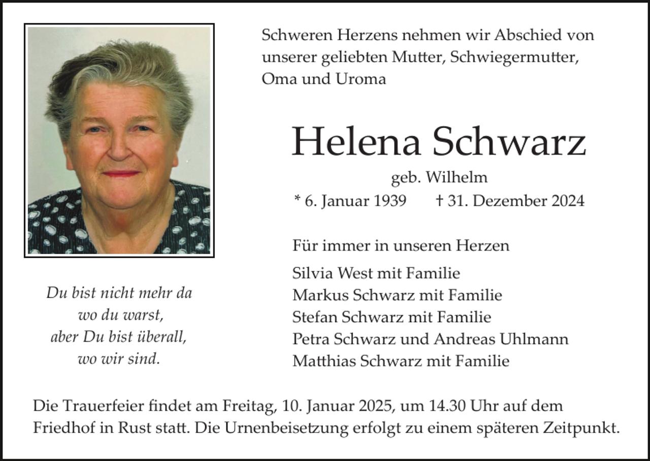 <p>Schweren Herzens nehmen wir Abschied von<br />unserer geliebten Mu�er, Schwiegermu�er,<br />Oma und Uroma</p><p>Helena Schwarz<br />geb. Wilhelm<br />* 6. Januar 1939<br />† 31. Dezember 2024<br />Für immer in unseren Herzen<br />Du bist nicht mehr da<br />wo du warst,<br />aber Du bist überall,<br />wo wir sind.</p><p>Silvia West mit Familie<br />Markus Schwarz mit Familie<br />Stefan Schwarz mit Familie<br />Petra Schwarz und Andreas Uhlmann<br />Ma�hias Schwarz mit Familie</p><p>Die Trauerfeier ﬁndet am Freitag, 10. Januar 2025, um 14.30 Uhr auf dem<br />Friedhof in Rust sta�. Die Urnenbeise�ung erfolgt zu einem späteren Zeitpunkt.</p>