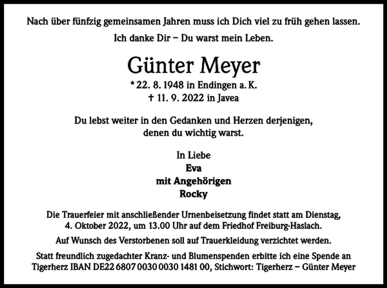 <p>Nach über fünfzig gemeinsamen Jahren muss ich Dich viel zu früh gehen lassen.<br />Ich danke Dir – Du warst mein Leben.</p><p>Günter Meyer<br />* 22. 8. 1948 in Endingen a. K.<br />† 11. 9. 2022 in Javea<br />Du lebst weiter in den Gedanken und Herzen derjenigen,<br />denen du wichtig warst.<br />In Liebe<br />Eva<br />mit Angehörigen<br />Rocky<br />Die Trauerfeier mit anschließender Urnenbeisetzung findet statt am Dienstag,<br />4. Oktober 2022, um 13.00 Uhr auf dem Friedhof Freiburg-Haslach.<br />Auf Wunsch des Verstorbenen soll auf Trauerkleidung verzichtet werden.<br />Statt freundlich zugedachter Kranz- und Blumenspenden erbitte ich eine Spende an<br />Tigerherz IBAN DE22 6807 1481 00, Stichwort: Tigerherz – Günter Meyer</p>