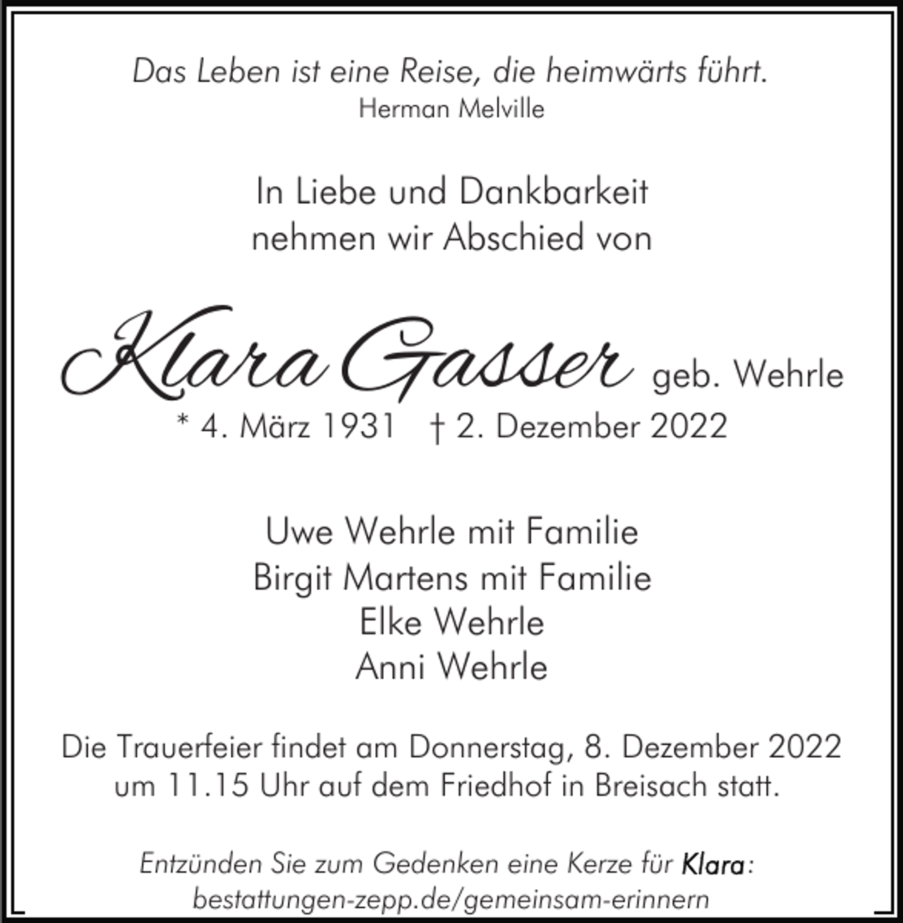 <p>Das Leben ist eine Reise, die heimwärts führt.<br />Herman Melville</p><p>In Liebe und Dankbarkeit<br />nehmen wir Abschied von</p><p>Klara Gasser</p><p>geb. Wehrle</p><p>* 4. März 1931 † 2. Dezember 2022</p><p>Uwe Wehrle mit Familie<br />Birgit Martens mit Familie<br />Elke Wehrle<br />Anni Wehrle<br />Die Trauerfeier findet am Donnerstag, 8. Dezember 2022<br />um 11.15 Uhr auf dem Friedhof in Breisach statt.<br />Entzünden Sie zum Gedenken eine Kerze für<br />bestattungen-zepp.de/gemeinsam-erinnern</p><p>:</p>