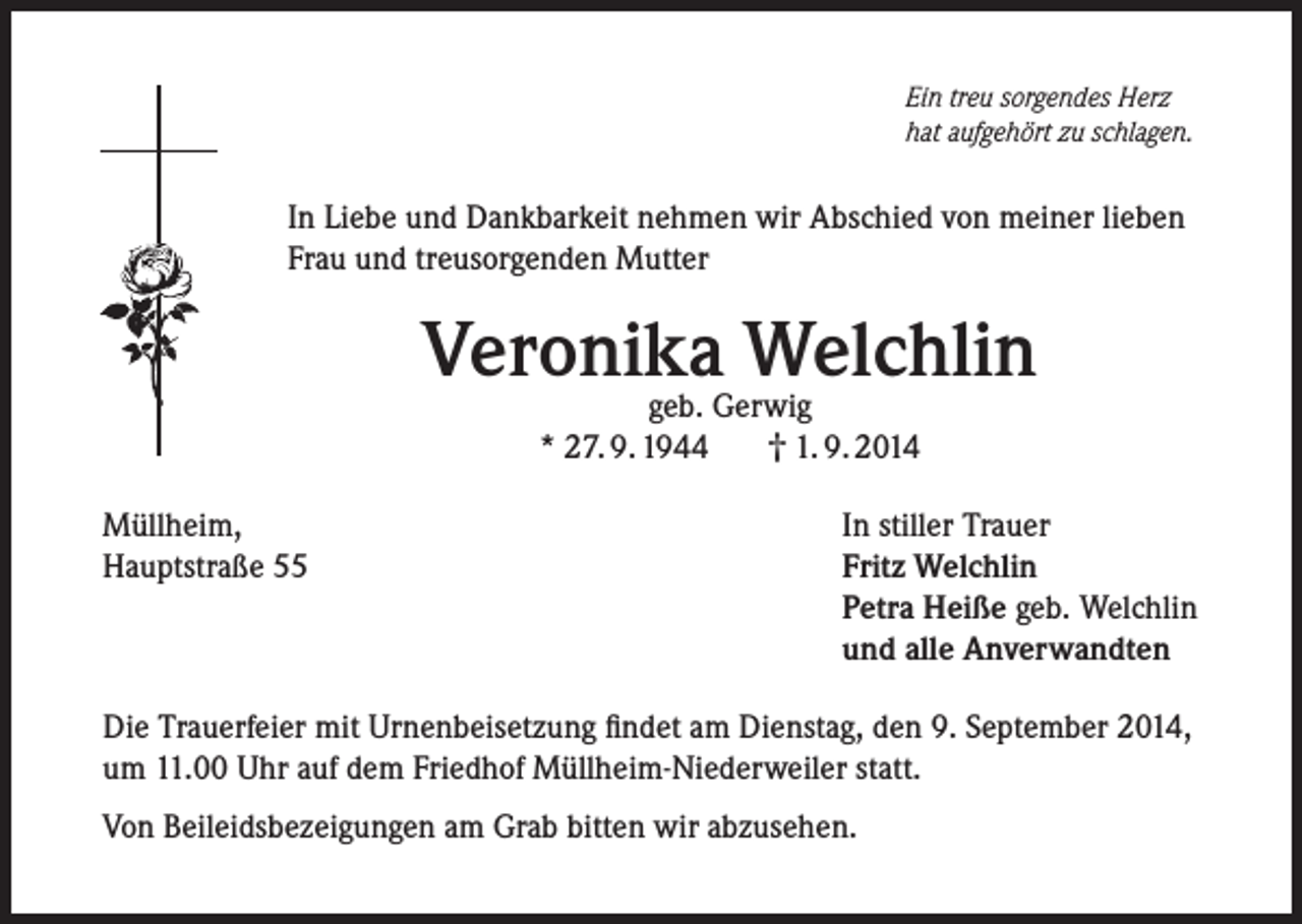 <p>Ein treu sorgendes Herz<br />hat aufgehört zu schlagen.</p><p>In Liebe und Dankbarkeit nehmen wir Abschied von meiner lieben<br />Frau und treusorgenden Mutter</p><p>Veronika Welchlin<br />geb. Gerwig<br />† 1. 9. 2014<br />* 27. 9. 1944</p><p>Müllheim,<br />Hauptstraße 55</p><p>In stiller Trauer<br />Fritz Welchlin<br />Petra Heiße geb. Welchlin<br />und alle Anverwandten</p><p>Die Trauerfeier mit Urnenbeisetzung findet am Dienstag, den 9. September 2014,<br />um 11.00 Uhr auf dem Friedhof Müllheim-Niederweiler statt.<br />Von Beileidsbezeigungen am Grab bitten wir abzusehen.</p>
