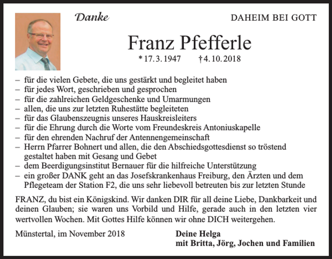 <p>Danke</p><p>DAHEIM BEI GOTT</p><p>Franz Pfefferle<br />* 17. 3. 1947 † 4. 10. 2018</p><p>– für die vielen Gebete, die uns gestärkt und begleitet haben<br />– für jedes Wort, geschrieben und gesprochen<br />– für die zahlreichen Geldgeschenke und Umarmungen<br />– allen, die uns zur letzten Ruhestätte begleiteten<br />– für das Glaubenszeugnis unseres Hauskreisleiters<br />– für die Ehrung durch die Worte vom Freundeskreis Antoniuskapelle<br />– für den ehrenden Nachruf der Antennengemeinschaft<br />– Herrn Pfarrer Bohnert und allen, die den Abschiedsgottesdienst so tröstend<br />gestaltet haben mit Gesang und Gebet<br />– dem Beerdigungsinstitut Bernauer für die hilfreiche Unterstützung<br />– ein großer DANK geht an das Josefskrankenhaus Freiburg, den Ärzten und dem<br />Pflegeteam der Station F2, die uns sehr liebevoll betreuten bis zur letzten Stunde<br />FRANZ, du bist ein Königskind. Wir danken DIR für all deine Liebe, Dankbarkeit und<br />deinen Glauben; sie waren uns Vorbild und Hilfe, gerade auch in den letzten vier<br />­wertvollen Wochen. Mit Gottes Hilfe können wir ohne DICH weitergehen.<br />Münstertal, im November 2018 Deine Helga<br />mit Britta, Jörg, Jochen und Familien</p>