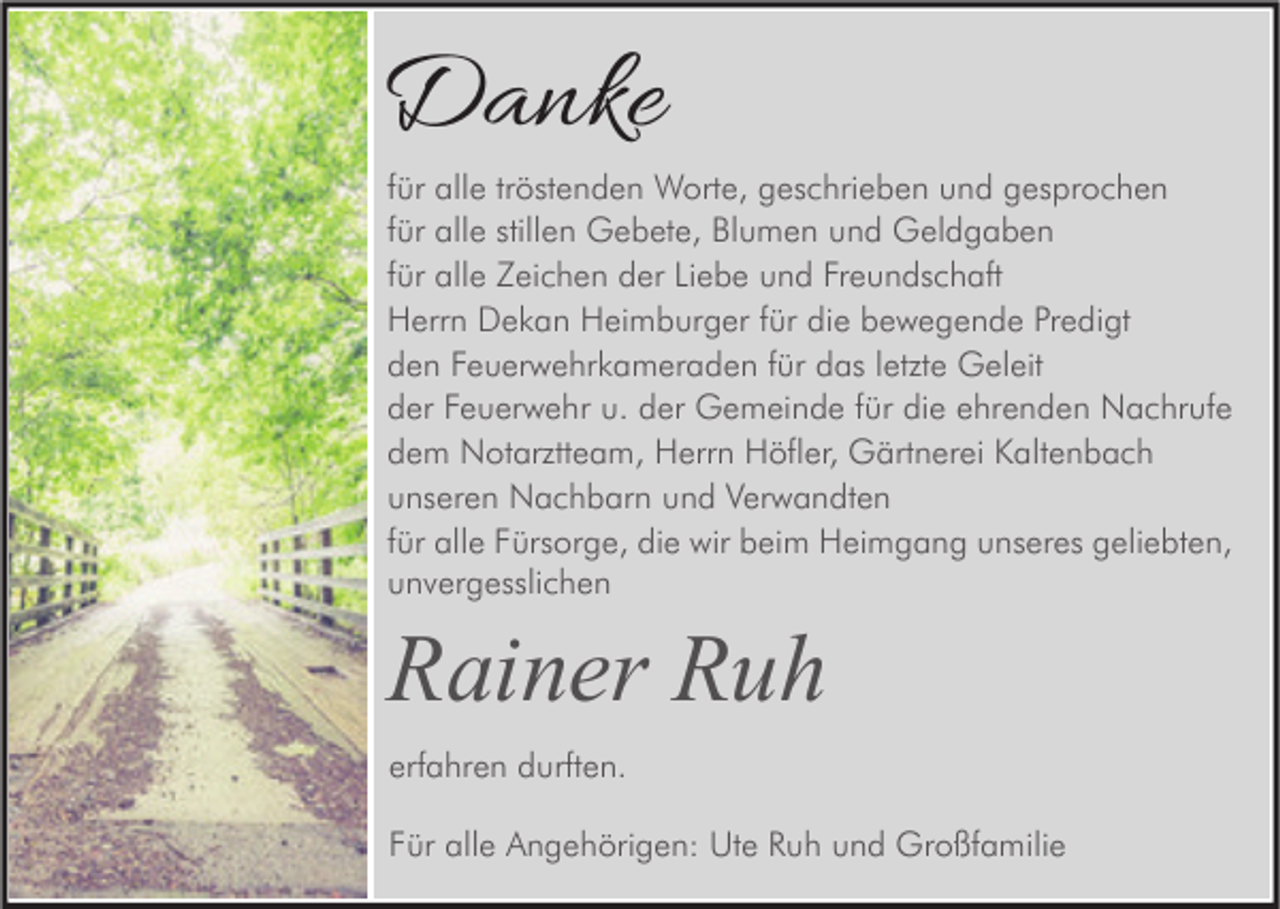 <p>Danke</p><p>für alle tröstenden Worte, geschrieben und gesprochen<br />für alle stillen Gebete, Blumen und Geldgaben<br />für alle Zeichen der Liebe und Freundschaft<br />Herrn Dekan Heimburger für die bewegende Predigt<br />den Feuerwehrkameraden für das letzte Geleit<br />der Feuerwehr u. der Gemeinde für die ehrenden Nachrufe<br />dem Notarztteam, Herrn Höfler, Gärtnerei Kaltenbach<br />unseren Nachbarn und Verwandten<br />für alle Fürsorge, die wir beim Heimgang unseres geliebten,<br />unvergesslichen</p><p>Rainer Ruh<br />erfahren durften.<br />Für alle Angehörigen: Ute Ruh und Großfamilie</p>