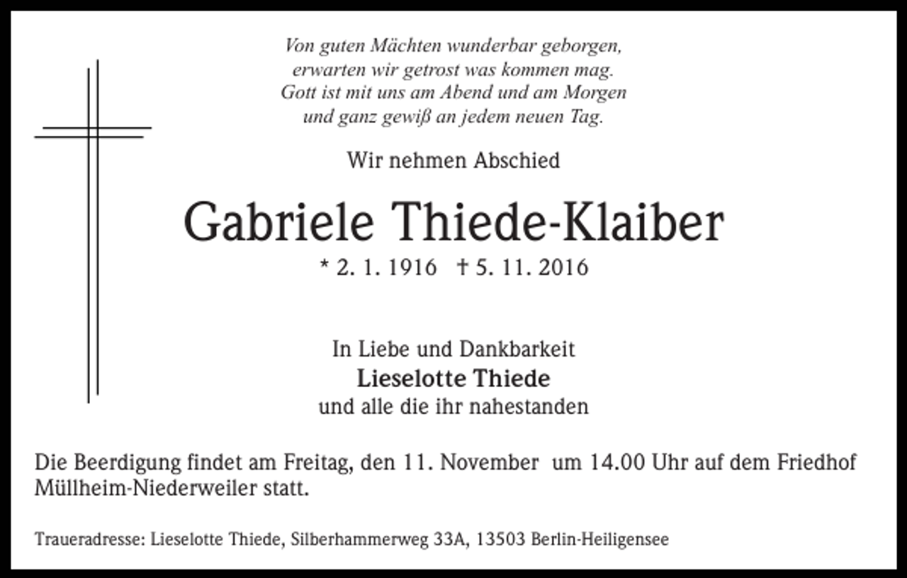 <p>Von guten Mächten wunderbar geborgen,<br />erwarten wir getrost was kommen mag.<br />Gott ist mit uns am Abend und am Morgen<br />und ganz gewiß an jedem neuen Tag.</p><p>Wir nehmen Abschied</p><p>Gabriele Thiede-Klaiber<br />* 2. 1. 1916 † 5. 11. 2016<br />In Liebe und Dankbarkeit<br />Lieselotte Thiede<br />und alle die ihr nahestanden<br />Die Beerdigung findet am Freitag, den 11. November um 14.00 Uhr auf dem Friedhof<br />Müllheim-Niederweiler statt.<br />Traueradresse: Lieselotte Thiede, Silberhammerweg 33A, 13503 Berlin-Heiligensee</p>