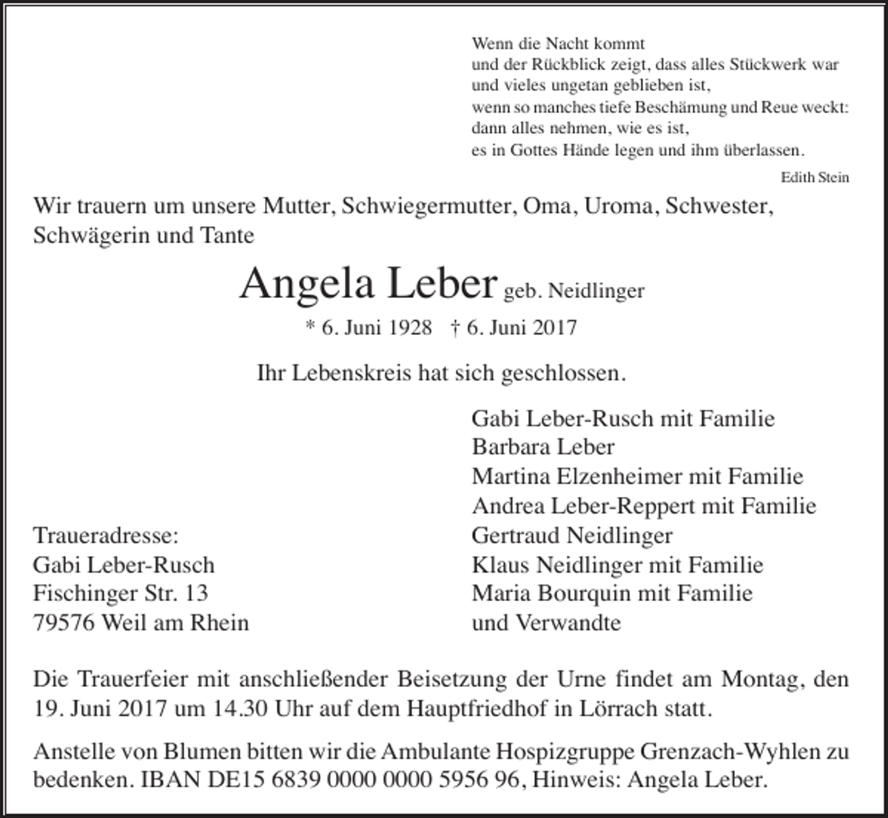 <p>Wenn die Nacht kommt<br />und der Rückblick zeigt, dass alles Stückwerk war<br />und vieles ungetan geblieben ist,<br />wenn so manches tiefe Beschämung und Reue weckt:<br />dann alles nehmen, wie es ist,<br />es in Gottes Hände legen und ihm überlassen.<br />Edith Stein</p><p>Wir trauern um unsere Mutter, Schwiegermutter, Oma, Uroma, Schwester,<br />Schwägerin und Tante</p><p>Angela Leber geb. Neidlinger<br />* 6. Juni 1928 † 6. Juni 2017</p><p>Ihr Lebenskreis hat sich geschlossen.</p><p>Traueradresse:<br />Gabi Leber-Rusch<br />Fischinger Str. 13<br />79576 Weil am Rhein</p><p>Gabi Leber-Rusch mit Familie<br />Barbara Leber<br />Martina Elzenheimer mit Familie<br />Andrea Leber-Reppert mit Familie<br />Gertraud Neidlinger<br />Klaus Neidlinger mit Familie<br />Maria Bourquin mit Familie<br />und Verwandte</p><p>Die Trauerfeier mit anschließender Beisetzung der Urne findet am Montag, den<br />19. Juni 2017 um 14.30 Uhr auf dem Hauptfriedhof in Lörrach statt.<br />Anstelle von Blumen bitten wir die Ambulante Hospizgruppe Grenzach-Wyhlen zu<br />bedenken. IBAN DE15 6839 5956 96, Hinweis: Angela Leber.</p>
