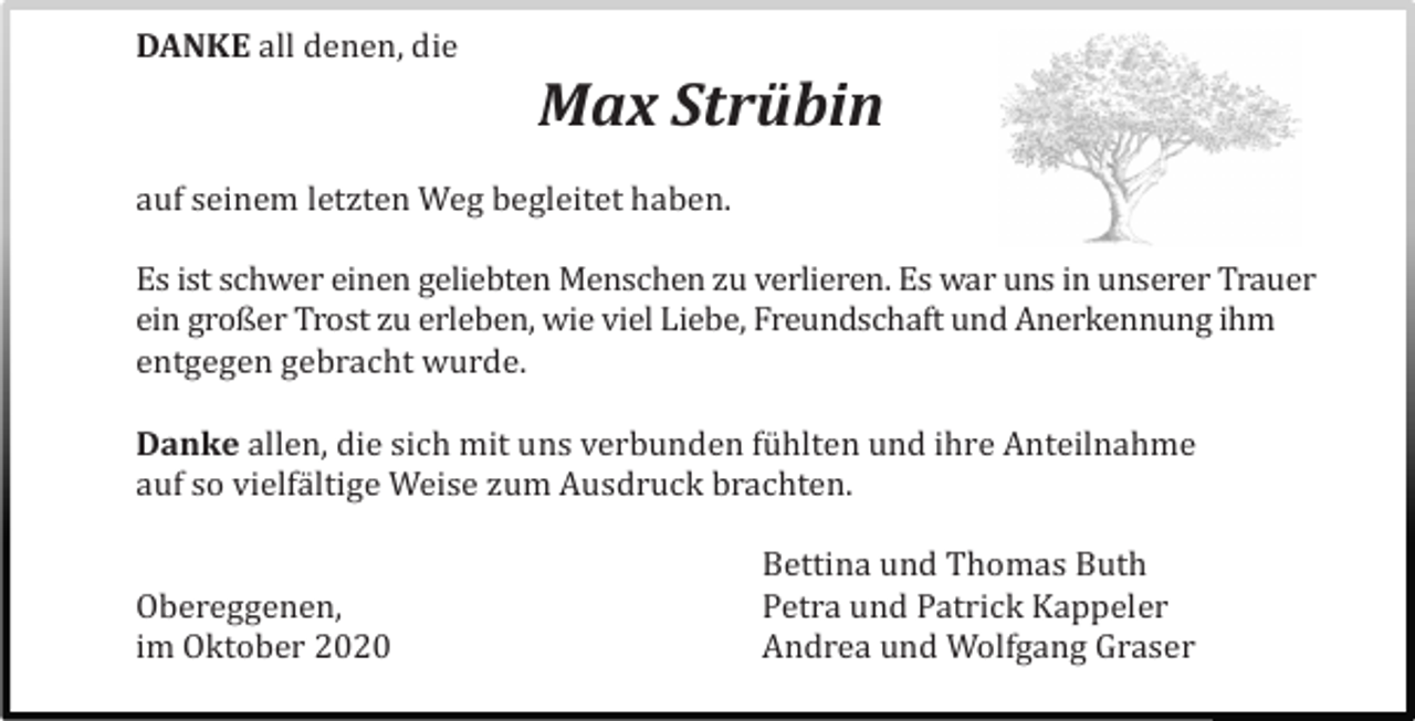 <p>DANKE all denen, die</p><p>Max Strübin<br />auf seinem letzten Weg begleitet haben.<br />Es ist schwer einen geliebten Menschen zu verlieren. Es war uns in unserer Trauer<br />ein großer Trost zu erleben, wie viel Liebe, Freundschaft und Anerkennung ihm<br />entgegen gebracht wurde.<br />Danke allen, die sich mit uns verbunden fü hlten und ihre Anteilnahme<br />auf so vielfä ltige Weise zum Ausdruck brachten.</p><p>Obereggenen,<br />im Oktober 2020</p><p>Bettina und Thomas Buth<br />Petra und Patrick Kappeler<br />Andrea und Wolfgang Graser</p>