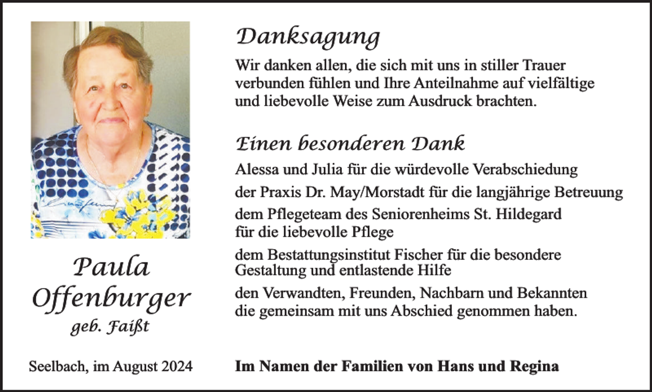 <p>Danksagung<br />Wir danken allen, die sich mit uns in stiller Trauer<br />verbunden fühlen und Ihre Anteilnahme auf vielfältige<br />und liebevolle Weise zum Ausdruck brachten.</p><p>Einen besonderen Dank</p><p>Paula<br />Offenburger<br />geb. Faißt</p><p>Seelbach, im August 2024</p><p>Alessa und Julia für die würdevolle Verabschiedung<br />der Praxis Dr. May/Morstadt für die langjährige Betreuung<br />dem Pflegeteam des Seniorenheims St. Hildegard<br />für die liebevolle Pflege<br />dem Bestattungsinstitut Fischer für die besondere<br />Gestaltung und entlastende Hilfe<br />den Verwandten, Freunden, Nachbarn und Bekannten<br />die gemeinsam mit uns Abschied genommen haben.<br />Im Namen der Familien von Hans und Regina</p>