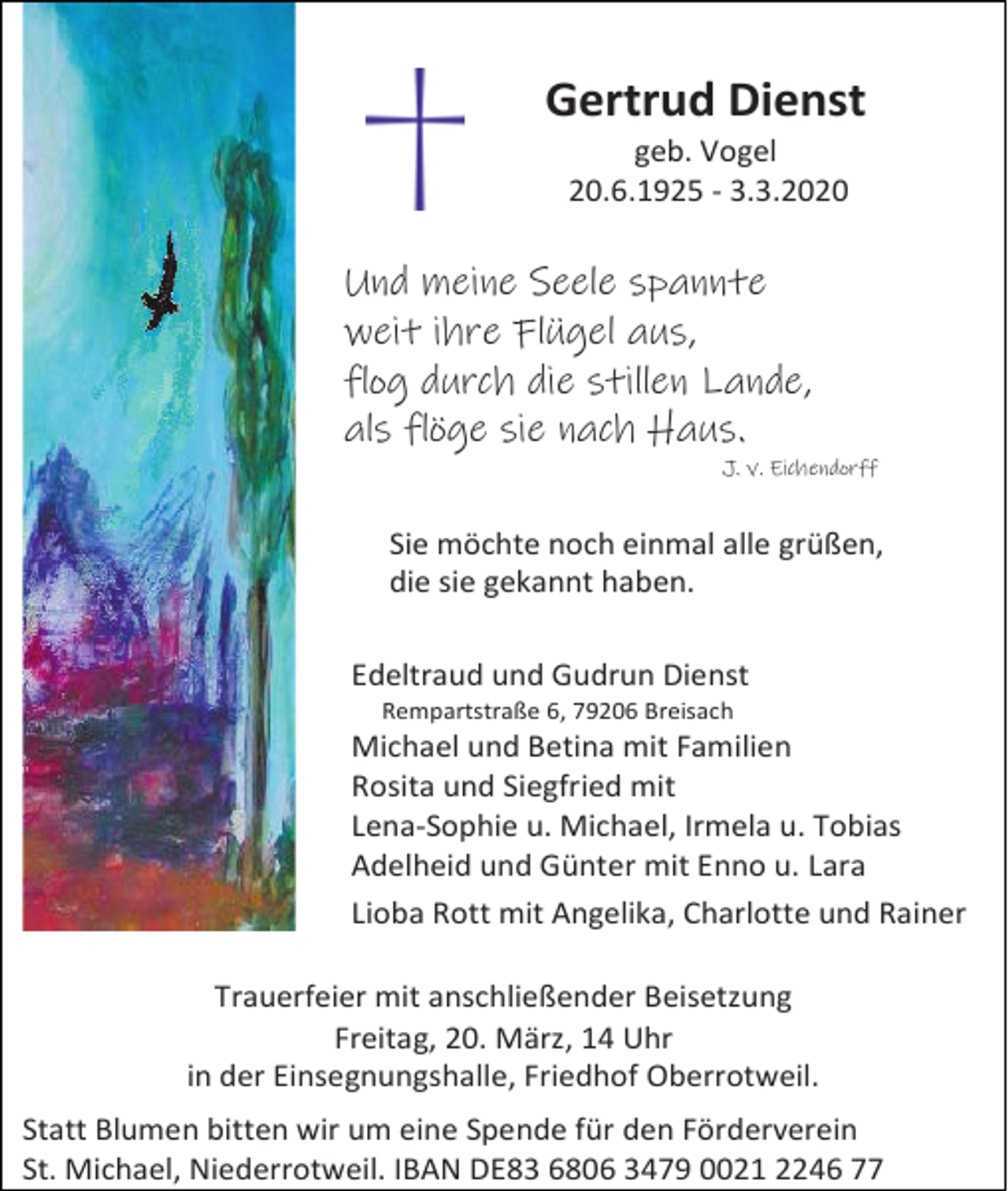 <p>Gertrud Dienst<br />geb. Vogel<br />20.6.1925 - 3.3.2020</p><p>Und meine Seele spannte<br />weit ihre Flügel aus,<br />flog durch die stillen Lande,<br />als flöge sie nach Haus.<br />J. v. Eichendorff</p><p>Sie möchte noch einmal alle grüßen,<br />die sie gekannt haben.<br />Edeltraud und Gudrun Dienst<br />Rempartstraße 6, 79206 Breisach</p><p>Michael und Betina mit Familien<br />Rosita und Siegfried mit<br />Lena-Sophie u. Michael, Irmela u. Tobias<br />Adelheid und Günter mit Enno u. Lara<br />Lioba Rott mit Angelika, Charlotte und Rainer<br />Trauerfeier mit anschließender Beisetzung<br />Freitag, 20. März, 14 Uhr<br />in der Einsegnungshalle, Friedhof Oberrotweil.<br />Statt Blumen bitten wir um eine Spende für den Förderverein<br />St. Michael, Niederrotweil. IBAN DE83 6806 3479 0021 2246 77</p>