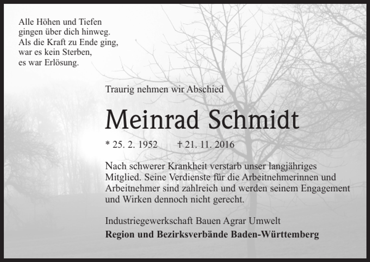 <p>Alle Höhen und Tiefen<br />gingen über dich hinweg.<br />Als die Kraft zu Ende ging,<br />war es kein Sterben,<br />es war Erlösung.</p><p>Traurig nehmen wir Abschied</p><p>Meinrad Schmidt<br />* 25. 2. 1952 † 21. 11. 2016</p><p>Nach schwerer Krankheit verstarb unser langjähriges<br />Mitglied. Seine Verdienste für die Arbeitnehmerinnen und<br />Arbeitnehmer sind zahlreich und werden seinem Engagement<br />und Wirken dennoch nicht gerecht.<br />Industriegewerkschaft Bauen Agrar Umwelt<br />Region und Bezirksverbände Baden-Württemberg</p>