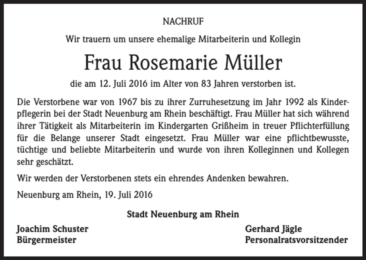 <p>Nachruf<br />Wir trauern um unsere ehemalige Mitarbeiterin und Kollegin</p><p>Frau Rosemarie Müller<br />die am 12. Juli 2016 im Alter von 83 Jahren verstorben ist.<br />Die Verstorbene war von 1967 bis zu ihrer Zurruhesetzung im Jahr 1992 als Kinderpflegerin bei der Stadt Neuenburg am Rhein beschäftigt. Frau Müller hat sich während<br />ihrer Tätigkeit als Mitarbeiterin im Kindergarten Grißheim in treuer Pflichterfüllung<br />für die Belange unserer Stadt eingesetzt. Frau Müller war eine pflichtbewusste,<br />tüchtige und beliebte Mitarbeiterin und wurde von ihren Kolleginnen und Kollegen<br />sehr geschätzt.<br />Wir werden der Verstorbenen stets ein ehrendes Andenken bewahren.<br />Neuenburg am Rhein, 19. Juli 2016<br />Stadt Neuenburg am Rhein<br />Joachim Schuster<br />Bürgermeister</p><p>Gerhard Jägle<br />Personalratsvorsitzender</p>