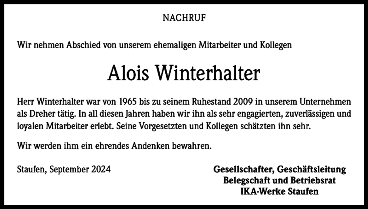 <p>NACHRUF<br />Wir nehmen Abschied von unserem ehemaligen Mitarbeiter und Kollegen</p><p>Alois Winterhalter<br />Herr Winterhalter war von 1965 bis zu seinem Ruhestand 2009 in unserem Unter­nehmen<br />als Dreher tätig. In all diesen Jahren haben wir ihn als sehr engagierten, zuverlässigen und<br />loyalen Mitarbeiter erlebt. Seine Vorgesetzten und Kollegen schätzten ihn sehr.<br />Wir werden ihm ein ehrendes Andenken bewahren.<br />Staufen, September 2024</p><p>Gesellschafter, Geschäftsleitung<br />Belegschaft und Betriebsrat<br />IKA-Werke Staufen</p>