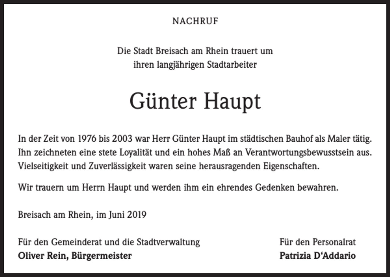 <p>NACHRUF</p><p>Die Stadt Breisach am Rhein trauert um<br />ihren langjährigen Stadtarbeiter</p><p>Günter Haupt<br />In der Zeit von 1976 bis 2003 war Herr Günter Haupt im städtischen Bauhof als Maler tätig.<br />Ihn zeichneten eine stete Loyalität und ein hohes Maß an Verantwortungsbewusstsein aus.<br />Vielseitigkeit und Zuverlässigkeit waren seine herausragenden Eigenschaften.<br />Wir trauern um Herrn Haupt und werden ihm ein ehrendes Gedenken bewahren.<br />Breisach am Rhein, im Juni 2019<br />Für den Gemeinderat und die Stadtverwaltung<br />Oliver Rein, Bürgermeister</p><p>Für den Personalrat<br />Patrizia D‘Addario</p>