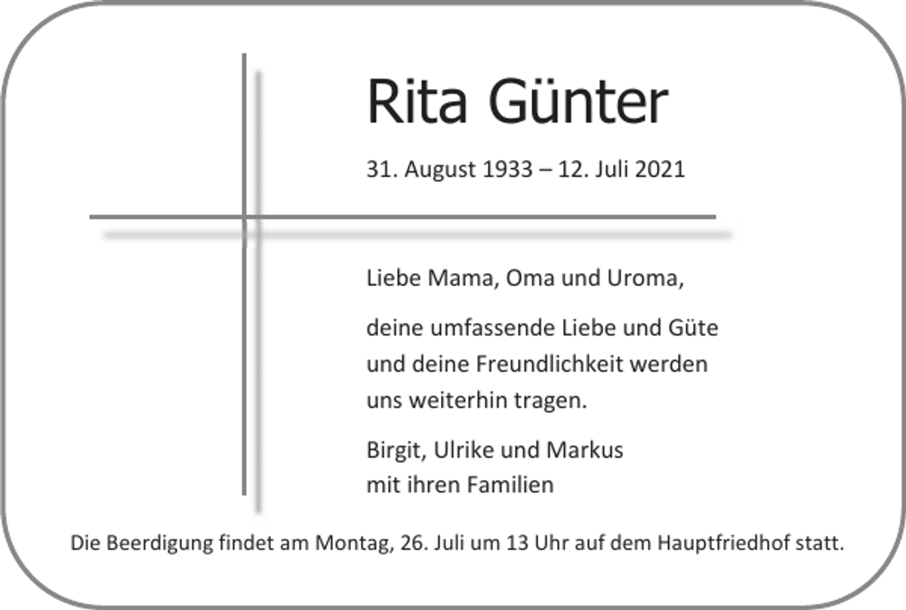 <p>Rita Günter<br />31. August 1933 – 12. Juli 2021</p><p>Liebe Mama, Oma und Uroma,<br />deine umfassende Liebe und Güte<br />und deine Freundlichkeit werden<br />uns weiterhin tragen.<br />Birgit, Ulrike und Markus<br />mit ihren Familien<br />Die Beerdigung findet am Montag, 26. Juli um 13 Uhr auf dem Hauptfriedhof statt.</p>