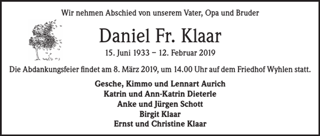 <p>Wir nehmen Abschied von unserem Vater, Opa und Bruder</p><p>Daniel Fr. Klaar<br />15. Juni 1933 – 12. Februar 2019<br />Die Abdankungsfeier findet am 8. März 2019, um 14.00 Uhr auf dem Friedhof Wyhlen statt.<br />Gesche, Kimmo und Lennart Aurich<br />Katrin und Ann-Katrin Dieterle<br />Anke und Jürgen Schott<br />Birgit Klaar<br />Ernst und Christine Klaar</p>