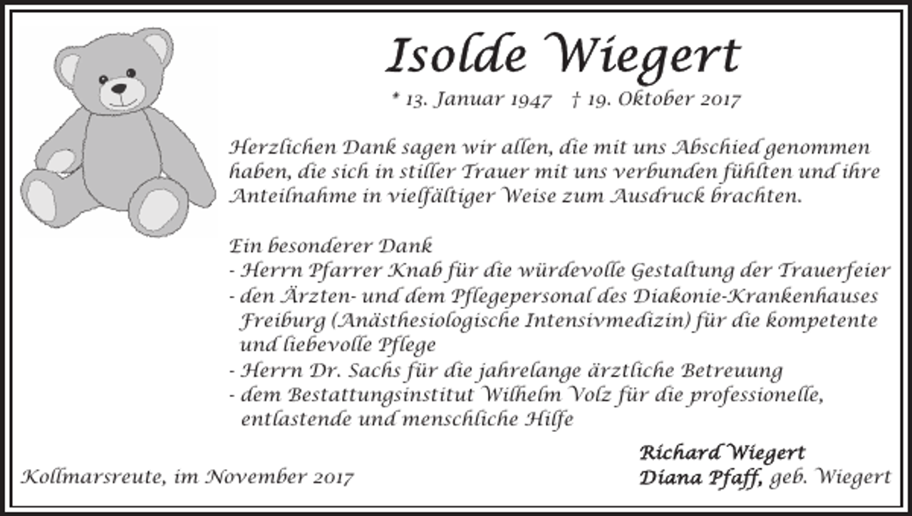 <p>** 113.<br />3. Januar<br />J a n u a r 11947<br />9 47 †<br />† 19.<br />1 9. Oktober<br />O k t o b e r 2017<br />2 01 7<br />H e r zli c h e n DDank<br />Herzlichen<br />a n k s sagen<br />a g e n wir<br />wi r allen,<br />all e n, die<br />di e mit<br />m i t uns<br />u n s Abschied<br />A b s c hi e d genommen<br />g e no m m e n<br />hhaben,<br />a b e n, di<br />e sisich<br />c h iin<br />n sstiller<br />t ill e r Trauer<br />T r a u e r mit<br />mi t uns<br />u n s verbunden<br />v e r b u n d e n ffühlten<br />ü hl t e n uund<br />n d iihre<br />hre<br />die<br />AAnteilnahme<br />n t eil n a h m e i in<br />n vivielfältiger<br />e l f äl ti g e r Weise<br />W ei s e zum<br />z u m AAusdruck<br />u s d r u c k b brachten.<br />r a c ht e n .<br />Ei<br />n bbesonderer<br />e s o n d e r e r Dank<br />Da n k<br />Ein<br />die<br />- Herrn<br />H e r r n Pfarrer<br />P f a r r e r Knab<br />K na b ffür<br />ü r di<br />e würdevolle<br />w ü r d e v o ll e Gestaltung<br />G e s t al t u n g der<br />d e r Trauerfeier<br />Tr a u e r f ei e r<br />- den<br />d e n ÄrztenÄ r z t e n- und<br />u n d dem<br />de m Pflegepersonal<br />P fl e g e p e r s o n al des<br />d e s Diakonie-Krankenhauses<br />Di a k o ni e- K r a n k e n h a u s e s<br />Freiburg<br />F r ei b u r g ( (Anästhesiologische<br />A n ä s t h e s i ol o gi s c h e Intensivmedizin)<br />I n t e n si v m e di zi n) ffür<br />ü r die<br />di e kompetente<br />k o m p et e nt e<br />und<br />u n d liliebevolle<br />e b e v oll e Pflege<br />P fl e g e<br />- Herrn<br />die<br />H e r r n Dr.<br />D r. Sachs<br />S a c h s für<br />fü r di<br />e j jahrelange<br />a h r el a n g e äärztliche<br />r z tli c h e Betreuung<br />B et r e u u n g<br />- dem<br />d e m Bestattungsinstitut<br />B e s t a t t u n g si ns ti t u t Wilhelm<br />Wil h el m Volz<br />V ol z für<br />f ü r die<br />di e professionelle,<br />p r o f e s si o n ell e,<br />entlastende<br />e n tl a s t e n d e und<br />u n d menschliche<br />me n s c hli c h e Hilfe<br />Hil f e<br />KKollmarsreute,<br />oll m a r s r e u t e, i im<br />m NNovember<br />o v e m b e r 017<br />01 7</p><p>ggeb.<br />e b. Wiegert<br />Wi e g e r t</p>