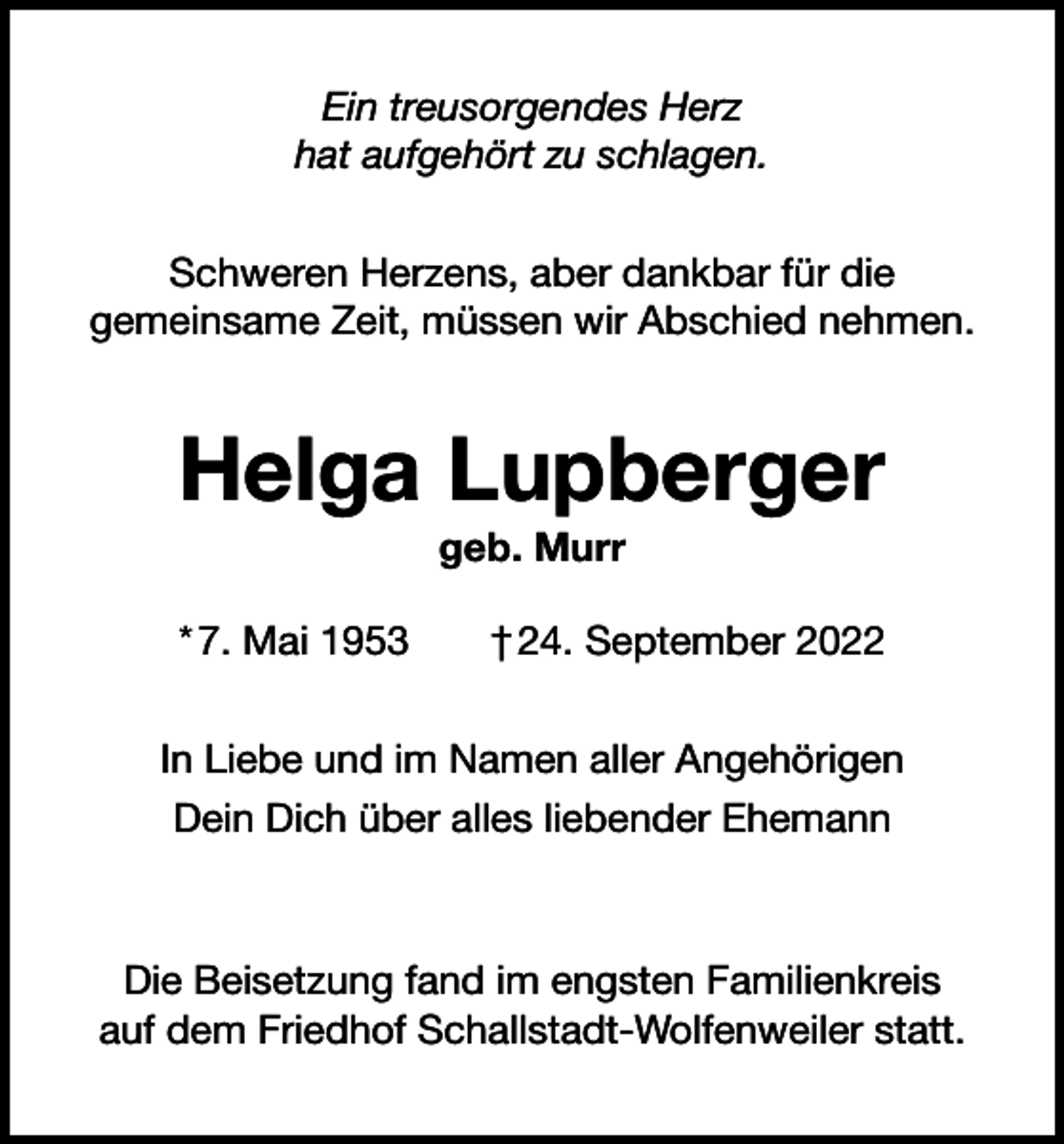<p>Ein treusorgendes Herz<br />hat aufgehört zu schlagen.<br />Schweren Herzens, aber dankbar für die<br />gemeinsame Zeit, müssen wir Abschied nehmen.</p><p>Helga Lupberger<br />geb. Murr<br />* 7. Mai 1953 † 24. September 2022<br />In Liebe und im Namen aller Angehörigen<br />Dein Dich über alles liebender Ehemann</p><p>Die Beisetzung fand im engsten Familienkreis<br />auf dem Friedhof Schallstadt-Wolfenweiler statt.</p>