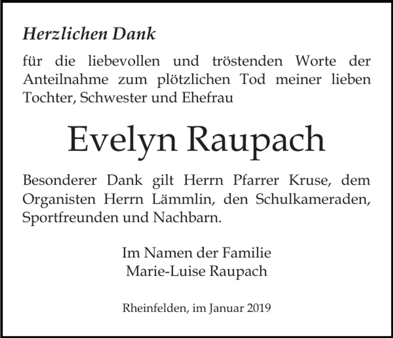 <p>Herzlichen Dank<br />für die liebevollen und tröstenden Worte der<br />Anteilnahme zum plötzlichen Tod meiner lieben<br />Tochter, Schwester und Ehefrau</p><p>Evelyn Raupach<br />Besonderer Dank gilt Herrn Pfarrer Kruse, dem<br />Organisten Herrn Lämmlin, den Schulkameraden,<br />Sportfreunden und Nachbarn.<br />Im Namen der Familie<br />Marie-Luise Raupach<br />Rheinfelden, im Januar 2019</p>