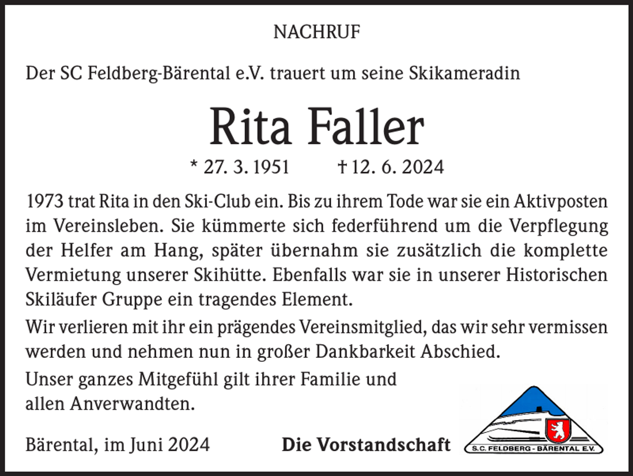 <p>NACHRUF<br />Der SC Feldberg-Bärental e.V. trauert um seine Skikameradin</p><p>Rita Faller</p><p>* 27. 3. 1951</p><p>† 12. 6. 2024</p><p>1973 trat Rita in den Ski-Club ein. Bis zu ihrem Tode war sie ein Aktivposten<br />im Vereinsleben. Sie kümmerte sich federführend um die Verpflegung<br />der Helfer am Hang, später übernahm sie zusätzlich die komplette<br />Vermietung unserer Skihütte. Ebenfalls war sie in unserer Historischen<br />Skiläufer Gruppe ein tragendes Element.<br />Wir verlieren mit ihr ein prägendes Vereinsmitglied, das wir sehr vermissen<br />werden und nehmen nun in großer Dankbarkeit Abschied.<br />Unser ganzes Mitgefühl gilt ihrer Familie und<br />allen Anverwandten.<br />Bärental, im Juni 2024</p><p>Die Vorstandschaft</p>