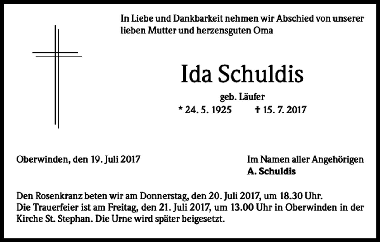 <p>In Liebe und Dankbarkeit nehmen wir Abschied von unserer<br />lieben Mutter und herzensguten Oma</p><p>Ida Schuldis<br />geb. Läufer<br />* 24. 5. 1925<br />† 15. 7. 2017</p><p>Oberwinden, den 19. Juli 2017</p><p>Im Namen aller Angehörigen<br />A. Schuldis</p><p>Den Rosenkranz beten wir am Donnerstag, den 20. Juli 2017, um 18.30 Uhr.<br />Die Trauerfeier ist am Freitag, den 21. Juli 2017, um 13.00 Uhr in Oberwinden in der<br />Kirche St. Stephan. Die Urne wird später beigesetzt.</p>