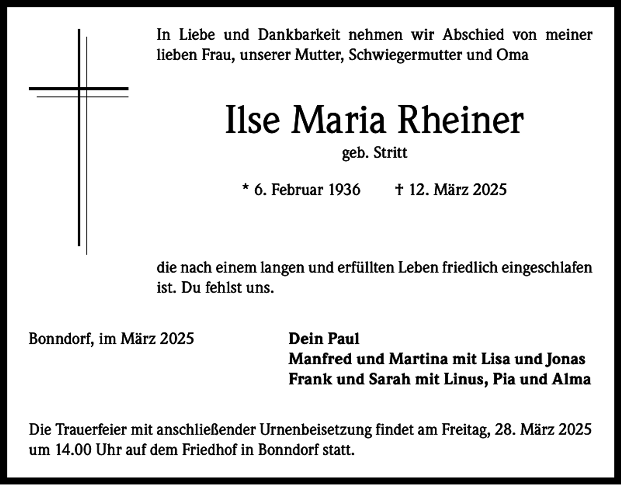 <p>In Liebe und Dankbarkeit nehmen wir Abschied von meiner<br />­lieben Frau, unserer Mutter, Schwiegermutter und Oma</p><p>Ilse Maria Rheiner<br />geb. Stritt</p><p>* 6. Februar 1936 † 12. März 2025</p><p>die nach einem langen und erfüllten Leben friedlich eingeschlafen<br />ist. Du fehlst uns.<br />Bonndorf, im März 2025</p><p>Dein Paul<br />Manfred und Martina mit Lisa und Jonas<br />Frank und Sarah mit Linus, Pia und Alma</p><p>Die Trauerfeier mit anschließender Urnenbeisetzung findet am Freitag, 28. März 2025<br />um 14.00 Uhr auf dem Friedhof in Bonndorf statt.</p>