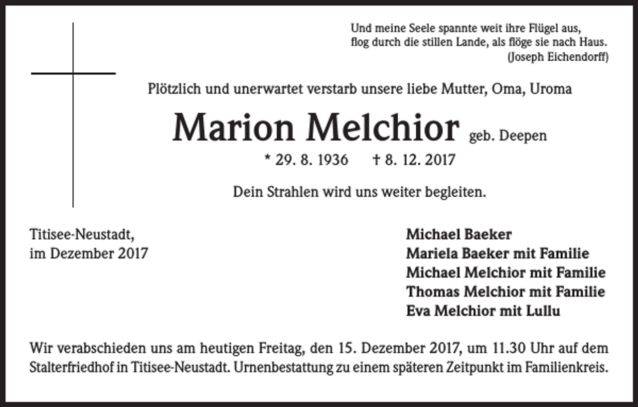 <p>Und meine Seele spannte weit ihre Flügel aus,<br />flog durch die stillen Lande, als flöge sie nach Haus.<br />(Joseph Eichendorff)</p><p>Plötzlich und unerwartet verstarb unsere liebe Mutter, Oma, Uroma</p><p>Marion Melchior</p><p>geb. Deepen</p><p>* 29. 8. 1936 † 8. 12. 2017</p><p>Dein Strahlen wird uns weiter begleiten.<br />Titisee-Neustadt,<br />im Dezember 2017</p><p>Michael Baeker<br />Mariela Baeker mit Familie<br />Michael Melchior mit Familie<br />Thomas Melchior mit Familie<br />Eva Melchior mit Lullu</p><p>Wir verabschieden uns am heutigen Freitag, den 15. Dezember 2017, um 11.30 Uhr auf dem<br />Stalterfriedhof in Titisee-Neustadt. Urnenbestattung zu einem späteren Zeitpunkt im Familienkreis.</p>
