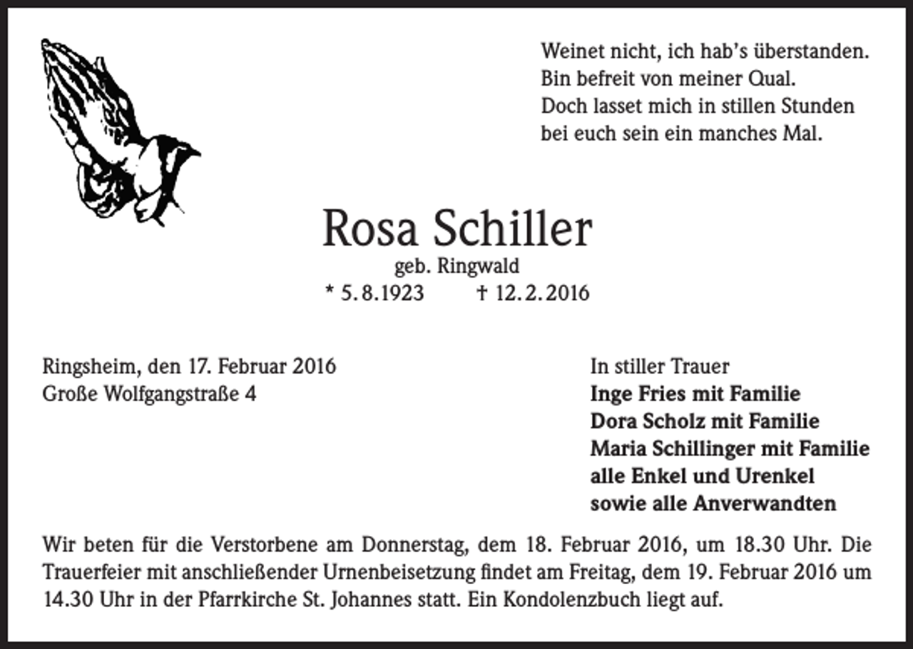 <p>Weinet nicht, ich hab’s überstanden.<br />Bin befreit von meiner Qual.<br />Doch lasset mich in stillen Stunden<br />bei euch sein ein manches Mal.</p><p>Rosageb.Schiller<br />Ringwald<br />* 5. 8.1923<br />Ringsheim, den 17. Februar 2016<br />Große Wolfgangstraße 4</p><p>† 12. 2. 2016<br />In stiller Trauer<br />Inge Fries mit Familie<br />Dora Scholz mit Familie<br />Maria Schillinger mit Familie<br />alle Enkel und Urenkel<br />sowie alle Anverwandten</p><p>Wir beten für die Verstorbene am Donnerstag, dem 18. Februar 2016, um 18.30 Uhr. Die<br />Trauerfeier mit anschließender Urnenbeisetzung findet am Freitag, dem 19. Februar 2016 um<br />14.30 Uhr in der Pfarrkirche St. Johannes statt. Ein Kondolenzbuch liegt auf.</p>