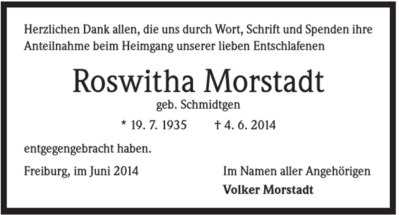 <p>Herzlichen Dank allen, die uns durch Wort, Schrift und Spenden ihre<br />Anteilnahme beim Heimgang unserer lieben Entschlafenen</p><p>Roswitha Morstadt<br />geb. Schmidtgen<br />* 19. 7. 1935</p><p>† 4. 6. 2014</p><p>entgegengebracht haben.<br />Freiburg, im Juni 2014</p><p>Im Namen aller Angehörigen<br />Volker Morstadt</p>