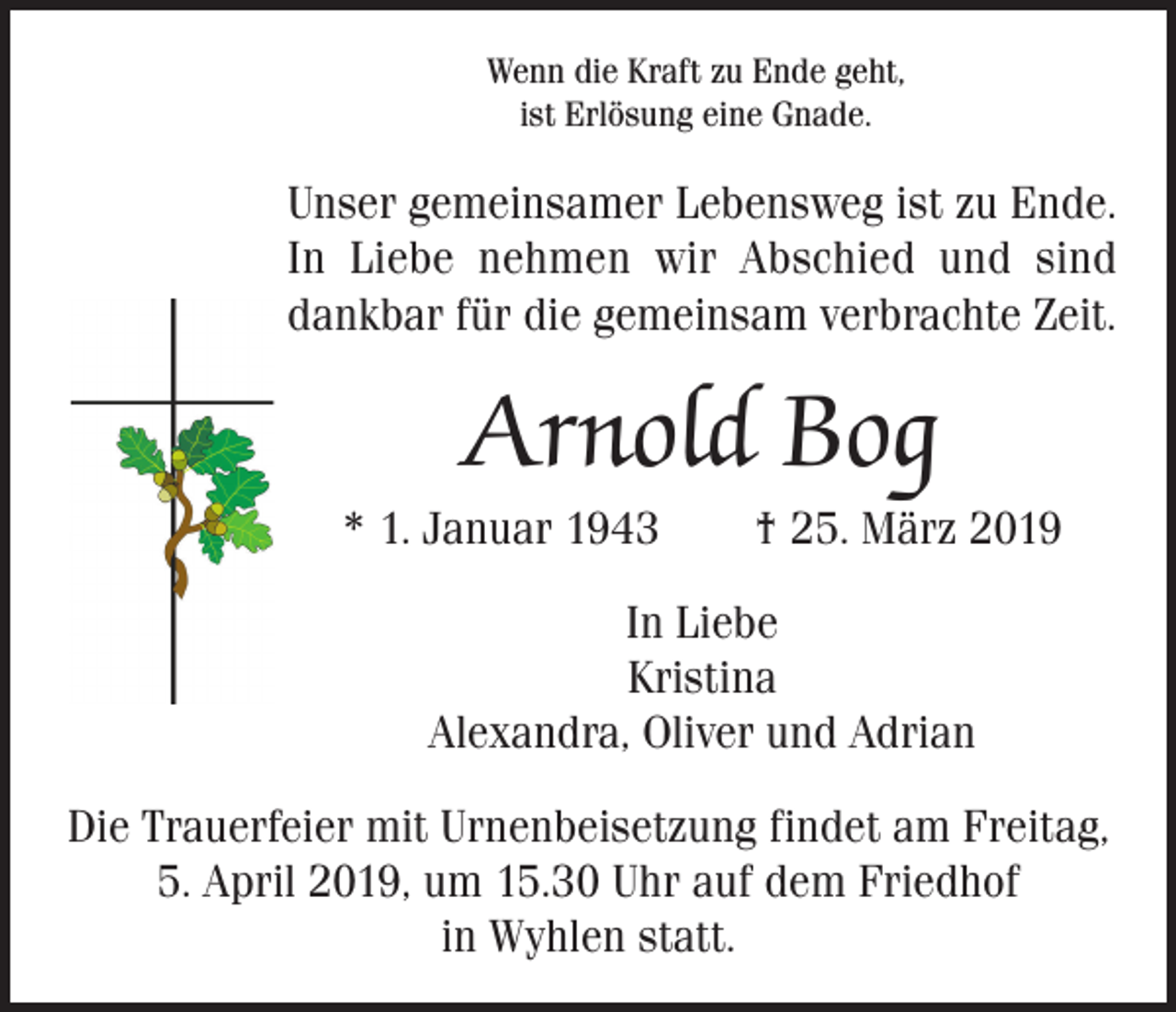 <p>Wenn die Kraft zu Ende geht,<br />ist Erlösung eine Gnade.</p><p>Unser gemeinsamer Lebensweg ist zu Ende.<br />In Liebe nehmen wir Abschied und sind<br />dankbar für die gemeinsam verbrachte Zeit.</p><p>Arnold Bog<br />* 1. Januar 1943 † 25. März 2019<br />In Liebe<br />Kristina<br />Alexandra, Oliver und Adrian<br />Die Trauerfeier mit Urnenbeisetzung findet am Freitag,<br />5. April 2019, um 15.30 Uhr auf dem Friedhof<br />in Wyhlen statt.</p>