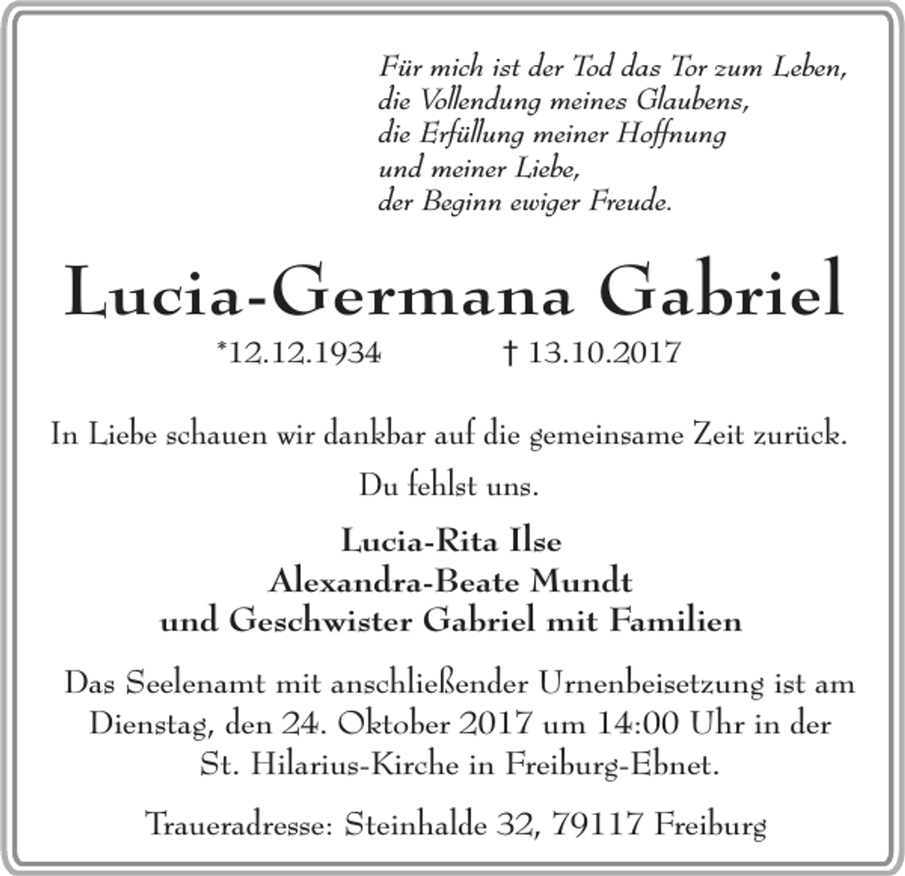 <p>Für mich ist der Tod das Tor zum Leben,<br />die Vollendung meines Glaubens,<br />die Erfüllung meiner Hoffnung<br />und meiner Liebe,<br />der Beginn ewiger Freude.</p><p>Lucia-Germana Gabriel<br />*12.12.1934</p><p>13.10.2017</p><p>In Liebe schauen wir dankbar auf die gemeinsame Zeit zurück.<br />Du fehlst uns.</p><p>Lucia-Rita Ilse<br />Alexandra-Beate Mundt<br />und Geschwister Gabriel mit Familien<br />Das Seelenamt mit anschließender Urnenbeisetzung ist am<br />Dienstag, den 24. Oktober 2017 um 14:00 Uhr in der<br />St. Hilarius-Kirche in Freiburg-Ebnet.<br />Traueradresse: Steinhalde 32, 79117 Freiburg</p>