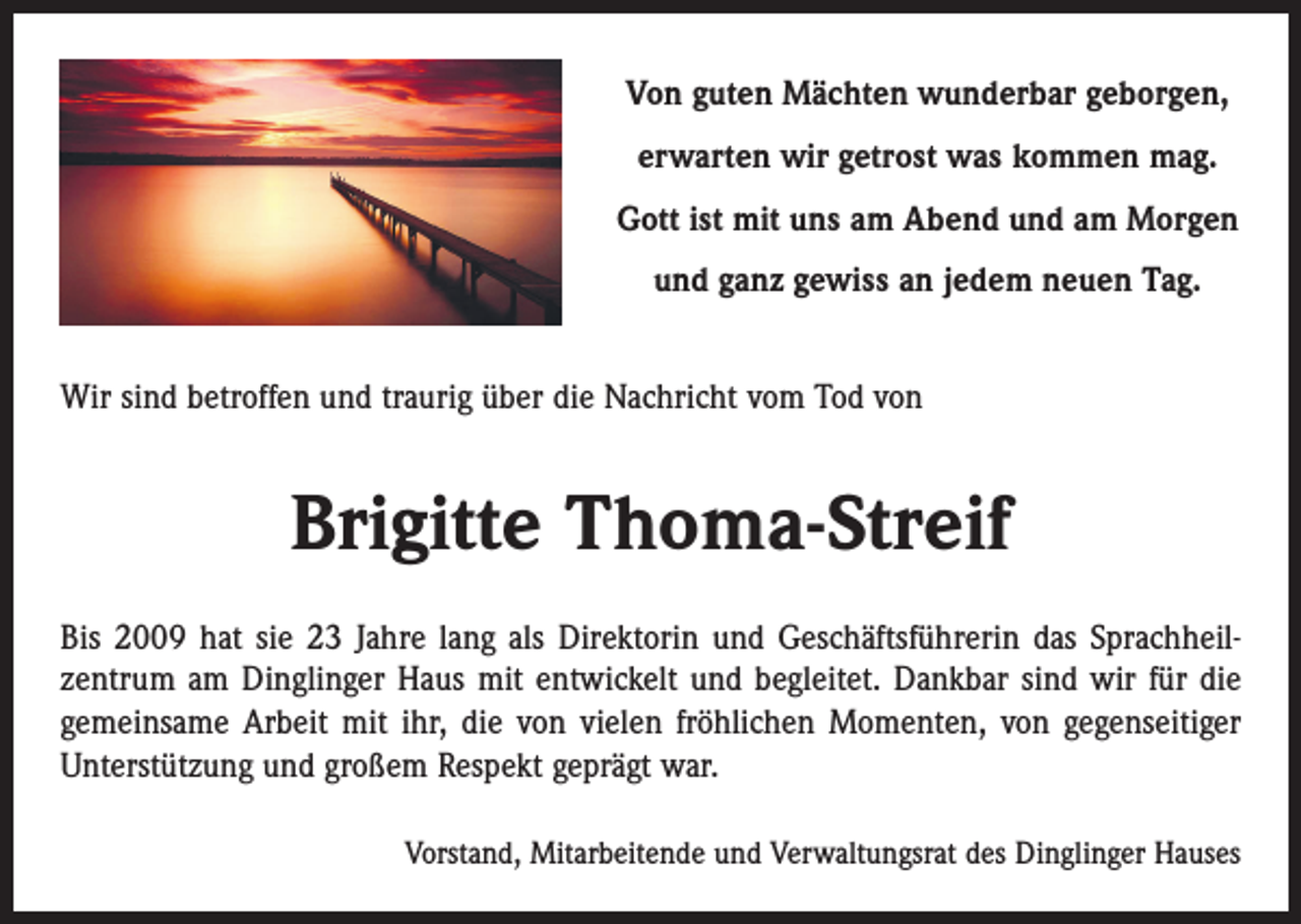 <p>Von guten Mächten wunderbar geborgen,<br />erwarten wir getrost was kommen mag.<br />Gott ist mit uns am Abend und am Morgen<br />und ganz gewiss an jedem neuen Tag.<br />Wir sind betroffen und traurig über die Nachricht vom Tod von</p><p>Brigitte Thoma-Streif<br />Bis 2009 hat sie 23 Jahre lang als Direktorin und Geschäftsführerin das Sprachheil­<br />zentrum am Dinglinger Haus mit entwickelt und begleitet. Dankbar sind wir für die<br />gemeinsame Arbeit mit ihr, die von vielen fröhlichen Momenten, von gegenseitiger<br />Unterstützung und großem Respekt geprägt war.<br />Vorstand, Mitarbeitende und Verwaltungsrat des Dinglinger Hauses</p>