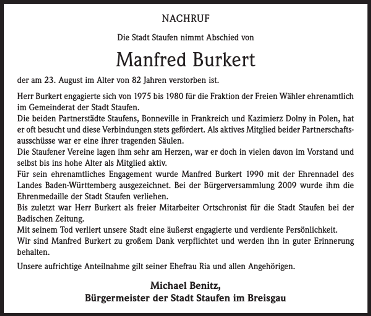 <p>NACHRUF<br />Die Stadt Staufen nimmt Abschied von</p><p>Manfred Burkert<br />der am 23. August im Alter von 82 Jahren verstorben ist.<br />Herr Burkert engagierte sich von 1975 bis 1980 für die Fraktion der Freien Wähler ehrenamtlich<br />im Gemeinderat der Stadt Staufen.<br />Die beiden Partnerstädte Staufens, Bonneville in Frank­reich und Kazimierz Dolny in Polen, hat<br />er oft besucht und diese Verbindungen stets gefördert. Als aktives Mitglied beider Partnerschaftsausschüsse war er eine ihrer tragenden Säulen.<br />Die Staufener Vereine lagen ihm sehr am Herzen, war er doch in vielen davon im Vorstand und<br />selbst bis ins hohe Alter als Mitglied aktiv.<br />Für sein ehrenamtliches Engagement wurde Manfred Burkert 1990 mit der Ehrennadel des<br />Landes Baden-Württemberg ausgezeichnet. Bei der Bürgerversammlung 2009 wurde ihm die<br />Ehrenmedaille der Stadt Staufen verliehen.<br />Bis zuletzt war Herr Burkert als freier Mitarbeiter Orts­chronist für die Stadt Staufen bei der<br />Badischen Zeitung.<br />Mit seinem Tod verliert unsere Stadt eine äußerst enga­gierte und verdiente Persönlichkeit.<br />Wir sind Manfred Burkert zu großem Dank verpflichtet und werden ihn in guter Erinnerung<br />behalten.<br />Unsere aufrichtige Anteilnahme gilt seiner Ehefrau Ria und allen Angehörigen.</p><p>Michael Benitz,<br />Bürgermeister der Stadt Staufen im Breisgau</p>