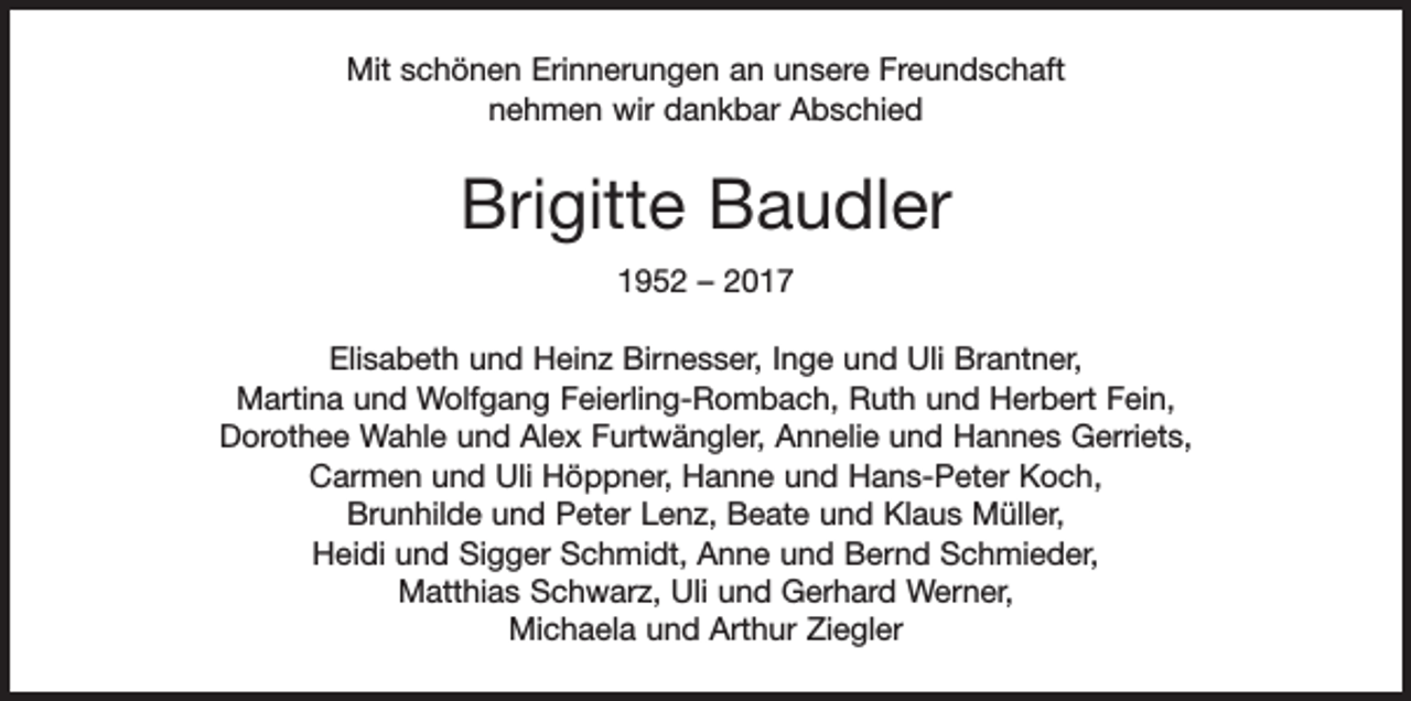 <p>Mit schönen Erinnerungen an unsere Freundschaft<br />nehmen wir dankbar Abschied</p><p>Brigitte Baudler<br />1952 – 2017<br />Elisabeth und Heinz Birnesser, Inge und Uli Brantner,<br />Martina und Wolfgang Feierling-Rombach, Ruth und Herbert Fein,<br />Dorothee Wahle und Alex Furtwängler, Annelie und Hannes Gerriets,<br />Carmen und Uli Höppner, Hanne und Hans-Peter Koch,<br />Brunhilde und Peter Lenz, Beate und Klaus Müller,<br />Heidi und Sigger Schmidt, Anne und Bernd Schmieder,<br />Matthias Schwarz, Uli und Gerhard Werner,<br />Michaela und Arthur Ziegler</p>