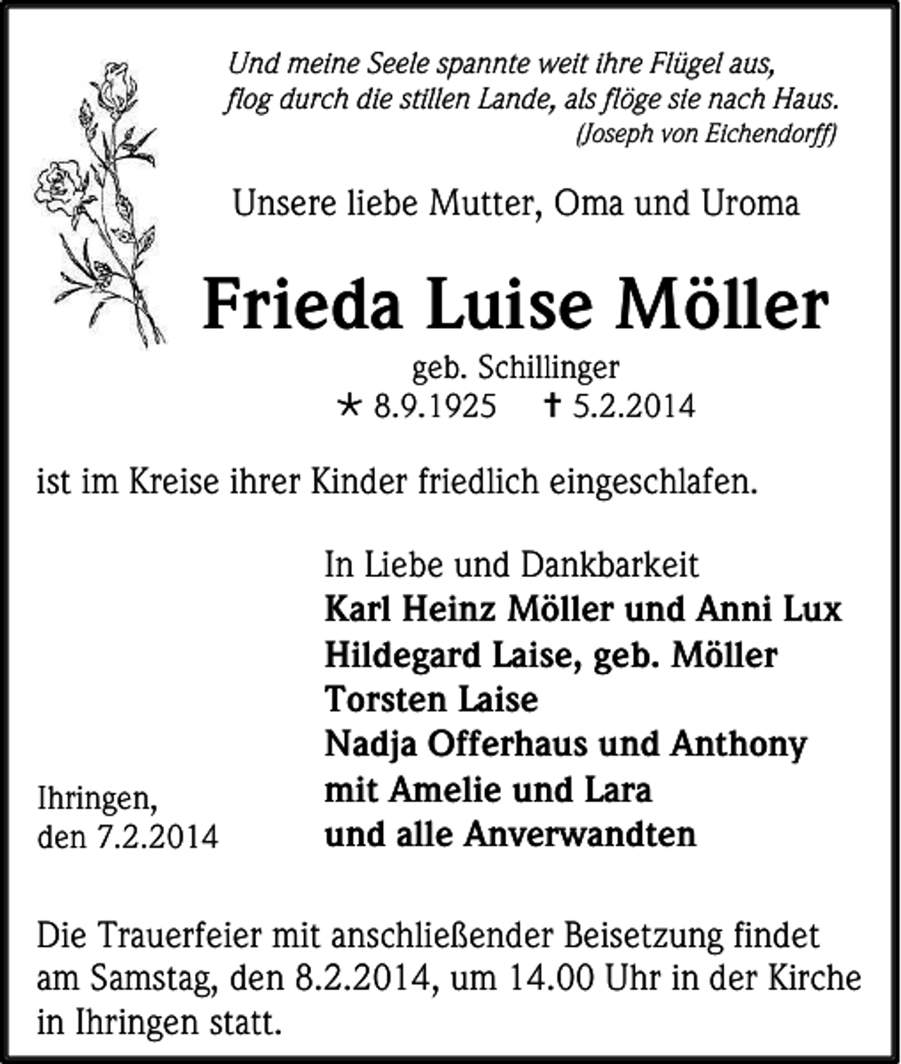 <p>Und meine Seele spannte weit ihre Flügel aus,<br />flog durch die stillen Lande, als flöge sie nach Haus.<br />(Joseph von Eichendorff)</p><p>Unsere liebe Mutter, Oma und Uroma</p><p>Frieda Luise Möller<br />geb. Schillinger<br /> 8.9.1925  5.2.2014</p><p>ist im Kreise ihrer Kinder friedlich eingeschlafen.</p><p>Ihringen,<br />den 7.2.2014</p><p>In Liebe und Dankbarkeit<br />Karl Heinz Möller und Anni Lux<br />Hildegard Laise, geb. Möller<br />Torsten Laise<br />Nadja Offerhaus und Anthony<br />mit Amelie und Lara<br />und alle Anverwandten</p><p>Die Trauerfeier mit anschließender Beisetzung findet<br />am Samstag, den 8.2.2014, um 14.00 Uhr in der Kirche<br />in Ihringen statt.</p>